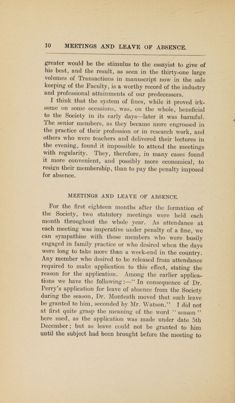 MEETINGS AND LEAVE OF ABSENCE. greater would be the stimulus to the essayist to give of his best, and the result, as seen in the thirty-one large volumes of Transactions in manuscript now in the safe keeping of the Faculty, is a wTorthy record of the industry and professional attainments of our predecessors. I think that the system of fines, while it proved irk¬ some on some occasions, was, on the whole, beneficial to the Society in its early days-—later it was harmful. Ihe senior members, as they became more engrossed in the practice of their profession or in research work, and others who were teachers and delivered their lectures in the evening, found it impossible to attend the meetings with regularity. They, therefore, in many cases found it more convenient, and possibly more economical, to resign their membership, than to pay the penalty imposed for absence. MEETINGS AND LEAVE OF ABSENCE. For the first eighteen months after the formation of the Society, two statutory meetings wTere held each month throughout the whole year. As attendance at each meeting was imperative under penalty of a fine, we can sympathise with those members who were busily engaged in family practice or who desired when the days were long to take more than a week-end in the country. Any member who desired to be released from attendance required to make application to this effect, stating the reason for the application. Among the earlier applica¬ tions we have the following:—“ In consequence of Dr. Perry’s application for leave of absence from the Society during the season, Dr. Monteath moved that such leave be granted to him, seconded by Mr. Watson.” I did not at first quite grasp the meaning of the wTord “ season ” here used, as the application was made under date 5th December; but as leave could not be granted to him until the subject had been brought before the meeting to