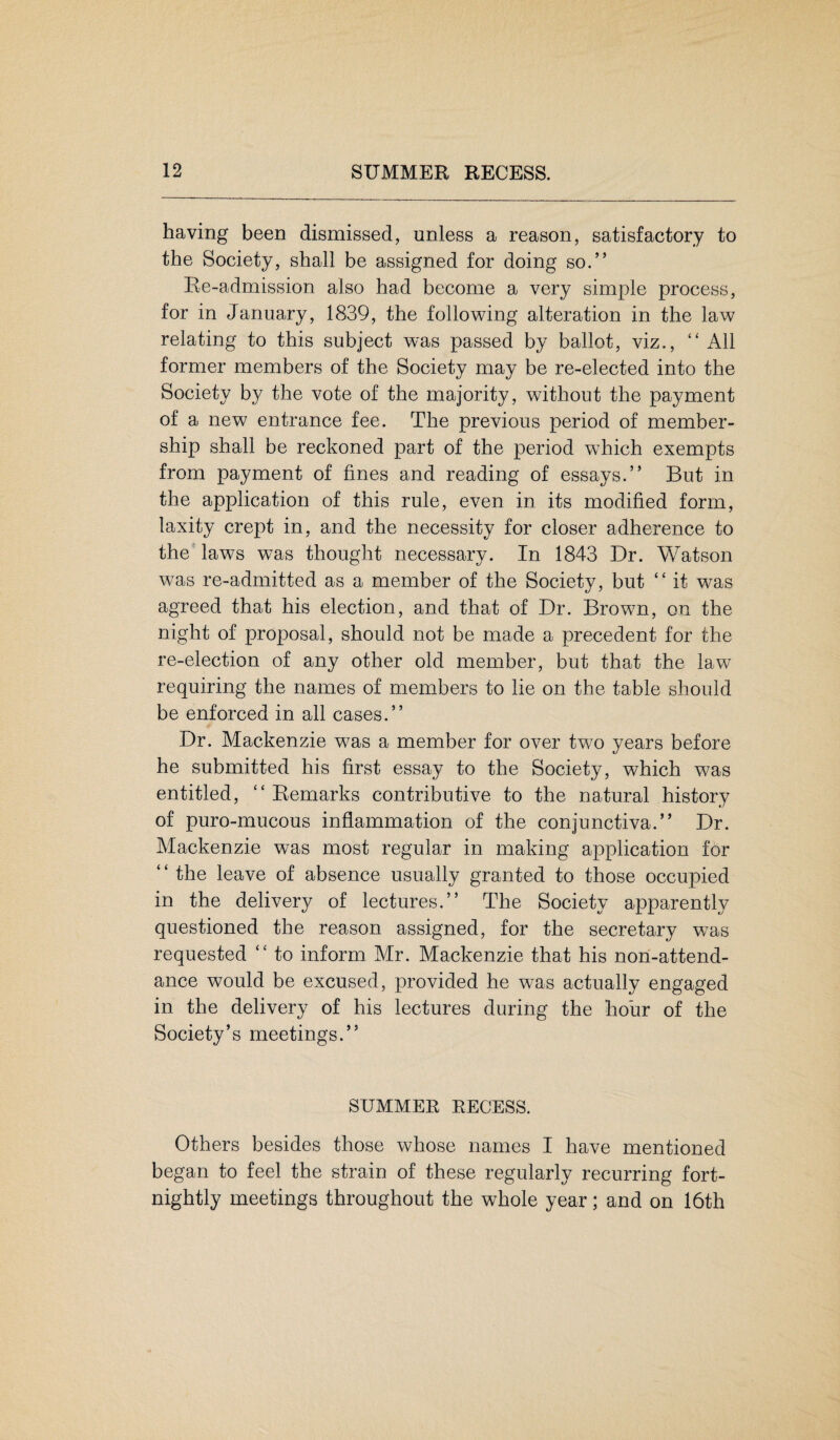 having been dismissed, unless a reason, satisfactory to the Society, shall be assigned for doing so.” Re-admission also had become a very simple process, for in January, 1839, the following alteration in the law relating to this subject was passed by ballot, viz., ££ All former members of the Society may be re-elected into the Society b}^ the vote of the majority, without the payment of a new entrance fee. The previous period of member¬ ship shall be reckoned part of the period which exempts from payment of fines and reading of essays.” But in the application of this rule, even in its modified form, laxity crept in, and the necessity for closer adherence to the laws was thought necessary. In 1843 Dr. Watson was re-admitted as a member of the Society, but “ it was agreed that his election, and that of Dr. Brown, on the night of proposal, should not be made a precedent for the re-election of any other old member, but that the law requiring the names of members to lie on the table should be enforced in all cases.” Dr. Mackenzie w7as a member for over two years before he submitted his first essay to the Society, which was entitled, ££ Remarks contributive to the natural history of puro-mucous inflammation of the conjunctiva.” Dr. Mackenzie was most regular in making application for the leave of absence usually granted to those occupied in the delivery of lectures.” The Society apparently questioned the reason assigned, for the secretary wras requested ££ to inform Mr. Mackenzie that his non-attend¬ ance would be excused, provided he was actually engaged in the delivery of his lectures during the hour of the Society’s meetings.” SUMMER RECESS. Others besides those whose names I have mentioned began to feel the strain of these regularly recurring fort¬ nightly meetings throughout the whole year; and on 16th
