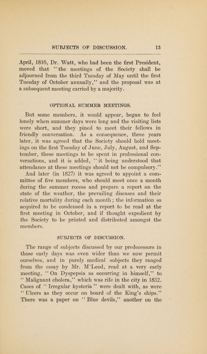 April, 1816, Dr. Watt, who had been the first President, moved that “ the meeting's of the Society shall be adjourned from the third Tuesday of May until the first Tuesday of October annually,” and the proposal was at a subsequent meeting carried by a majority. OPTIONAL SUMMEE MEETINGS. But some members, it would appear, began to feel lonely when summer days were long and the visiting lists were short, and they pined to meet their fellows in friendly conversation. As a consequence, three years later, it was agreed that the Society should hold meet¬ ings on the first Tuesday of June, July, August, and Sep¬ tember, these meetings to be spent in professional con¬ versations, and it is added, “ it being understood that attendance at these meetings should not be compulsory.” And later (in 1827) it was agreed to appoint a com¬ mittee of five members, who should meet once a month during the summer recess and prepare a report on the state of the weather, the prevailing diseases and their relative mortality during each month ; the information so acquired to be condensed in a report to be read at the first meeting in October, and if thought expedient by the Society to be printed and distributed amongst the members. SUBJECTS OF DISCUSSION. The range of subjects discussed by our predecessors in those early days was even wider than we now permit ourselves, and in purely medical subjects they ranged from the essay by Mr. M‘Leod, read at a very early meeting, “ On Dyspepsia as occurring in himself,” to “ Malignant cholera,” which was rife in the city in 1832. Cases of “ Irregular hysteria ” were dealt with, as were “ Ulcers as they occur on board of the King’s ships.” There was a paper on “ Blue devils,” another on the
