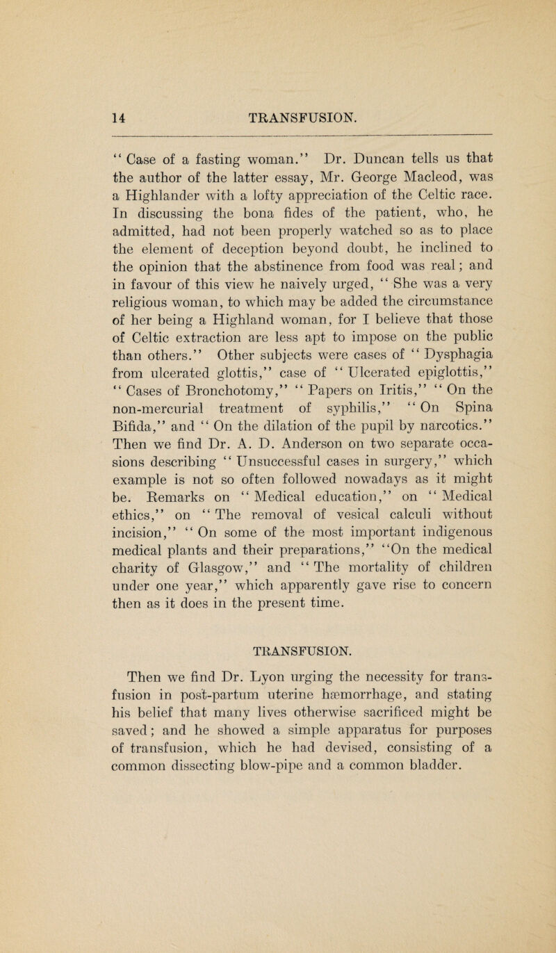 “ Case of a fasting woman.” Dr. Duncan tells us that the author of the latter essay, Mr. George Macleod, was a Highlander with a lofty appreciation of the Celtic race. In discussing the bona tides of the patient, who, he admitted, had not been properly watched so as to place the element of deception beyond doubt, he inclined to the opinion that the abstinence from food was real; and in favour of this view he naively urged, “ She was a very religious woman, to which may be added the circumstance of her being a Highland woman, for I believe that those of Celtic extraction are less apt to impose on the public than others.” Other subjects were cases of ” Dysphagia from ulcerated glottis,” case of “ Ulcerated epiglottis,” “ Cases of Bronchotomy,” “ Papers on Iritis,” ” On the non-mercurial treatment of syphilis,” ” On Spina Bifida,” and ” On the dilation of the pupil by narcotics.” Then we find Dr. A. D. Anderson on two separate occa¬ sions describing “ Unsuccessful cases in surgery,” which example is not so often followed nowadays as it might be. Remarks on ££ Medical education,” on ££ Medical ethics,” on ££ The removal of vesical calculi without incision,” ££ On some of the most important indigenous medical plants and their preparations,” ££On the medical charity of Glasgow,” and ££ The mortality of children under one year,” which apparently gave rise to concern then as it does in the present time. TRANSFUSION. Then we find Dr. Lyon urging the necessity for trans¬ fusion in post-partum uterine haemorrhage, and stating his belief that many lives otherwise sacrificed might be saved; and he showed a simple apparatus for purposes of transfusion, which he had devised, consisting of a common dissecting blow-pipe and a common bladder.