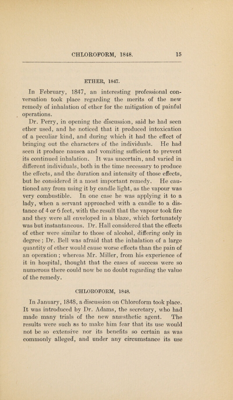 ETHER, 1847. In February, 1847, an interesting professional con¬ versation took place regarding the merits of the new remedy of inhalation of ether for the mitigation of painful operations. Dr. Perry, in opening the discussion, said he had seen ether used, and he noticed that it produced intoxication of a peculiar kind, and during which it had the effect of bringing out the characters of the individuals. He had seen it produce nausea and vomiting sufficient to prevent its continued inhalation. It was uncertain, and varied in different individuals, both in the time necessary to produce the effects, and the duration and intensity of those effects, but he considered it a most important remedy. He cau¬ tioned any from using it by candle light, as the vapour was very combustible. In one case he was applying it to a lady, when a servant approached with a candle to a dis¬ tance of 4 or 6 feet, with the result that the vapour took fire and they were all enveloped in a blaze, which fortunately was but instantaneous. Dr. Hall considered that the effects of ether were similar to those of alcohol, differing only in degree; Dr. Bell was afraid that the inhalation of a large quantity of ether would cause worse effects than the pain of an operation ; whereas Mr. Miller, from his experience of it in hospital, thought that the cases of success were so numerous there could now be no doubt regarding the value of the remedy. CHLOROFORM, 1848. In January, 1848, a discussion on Chloroform took place. It was introduced by Dr. Adams, the secretary, who had made many trials of the new anaesthetic agent. The results were such as to make him fear that its use would not be so extensive nor its benefits so certain as was commonly alleged, and under any circumstance its use
