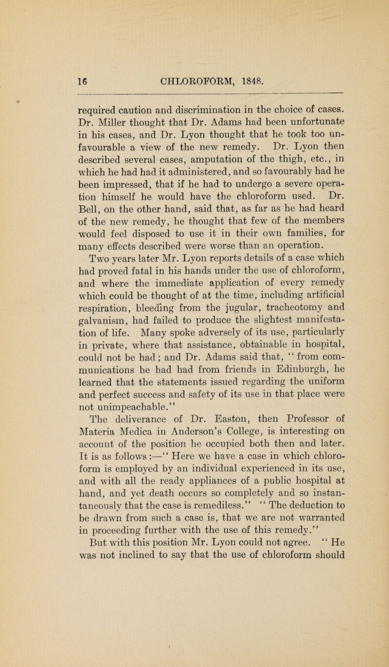 required caution and discrimination in the choice of cases. Dr. Miller thought that Dr. Adams had been unfortunate in his cases, and Dr. Lyon thought that he took too un¬ favourable a view of the new remedy. Dr. Lyon then described several cases, amputation of the thigh, etc., in which he had had it administered, and so favourably had he been impressed, that if he had to undergo a severe opera¬ tion himself he would have the chloroform used. Dr. Bell, on the other hand, said that, as far as he had heard of the new remedy, he thought that few of the members would feel disposed to use it in their own families, for many effects described were worse than an operation. Two years later Mr. Lyon reports details of a case which had proved fatal in his hands under the use of chloroform, and where the immediate application of every remedy which could be thought of at the time, including artificial respiration, bleeding from the jugular, tracheotomy and galvanism, had failed to produce the slightest manifesta¬ tion of life. Many spoke adversely of its use, particularly in private, where that assistance, obtainable in hospital, could not be had; and Dr. Adams said that, “ from com¬ munications he had had from friends in Edinburgh, he learned that the statements issued regarding the uniform and perfect success and safety of its use in that place were not unimpeachable.” The deliverance of Dr. Easton, then Professor of Materia Medica in Anderson’s College, is interesting on account of the position he occupied both then and later. It is as follows:—“ Here we have a case in which chloro¬ form is employed by an individual experienced in its use, and with all the ready appliances of a public hospital at hand, and yet death occurs so completely and so instan¬ taneously that the case is remediless.” “ The deduction to be drawn from such a case is, that we are not warranted in proceeding further with the use of this remedy.” But with this position Mr. Lyon could not agree. “ He was not inclined to say that the use of chloroform should i
