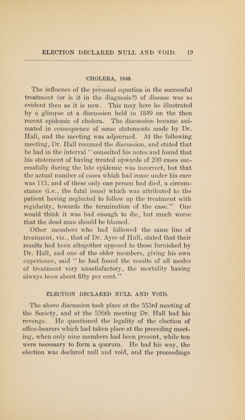CHOLERA, 1849. The influence of the personal equation in the successful treatment (or is it in the diagnosis?) of disease was as evident then as it is now. This may here be illustrated by a glimpse at a discussion held in 1849 on the then recent epidemic of cholera. The discussion became ani¬ mated in consequence of some statements made by Dr. Hall, and the meeting was adjourned. At the following meeting, Dr. Hall resumed the discussion, and stated that he had in the interval ‘ ‘ consulted his notes and found that his statement of having treated upwards of 200 cases suc¬ cessfully during the late epidemic was incorrect, but that the actual number of cases which had come under his care was 113, and of these only one person had died, a circum¬ stance (i.e., the fatal issue) which was attributed to the patient having neglected to follow up the treatment with regularity, towards the termination of the case.” One would think it was bad enough to die, but much worse that the dead man should be blamed. Other members who had followed the same line of treatment, viz., that of Dr. Ayre of Hull, stated that their results had been altogether opposed to those furnished by Dr. Hall, and one of the older members, giving his own experience, said “he had found the results of all modes of treatment very unsatisfactory, the mortality having always been about fifty per cent.” ELECTION DECLARED NULL AND VOID. The above discussion took place at the 553rd meeting of the Society, and at the 556th meeting Dr, Hall had his revenge. He questioned the legality of the election of office-bearers which had taken place at the preceding meet¬ ing, when only nine members had been present, while ten were necessary to form a quorum. He had his way, the election was declared null and void, and the proceedings