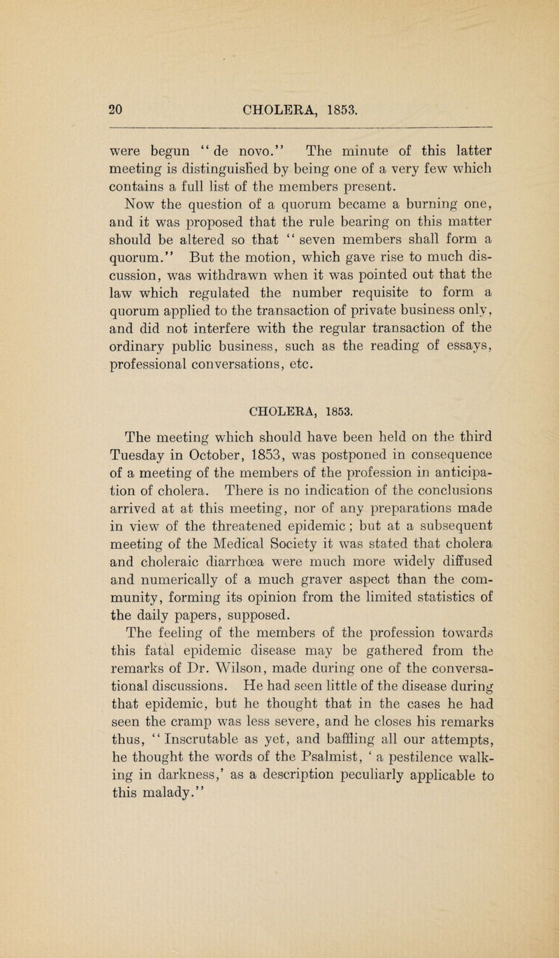 were begun “ de novo.” The minute of this latter meeting is distinguished by being one of a very few which contains a full list of the members present. Now the question of a quorum became a burning one, and it was proposed that the rule bearing on this matter should be altered so that “ seven members shall form a quorum.” But the motion, which gave rise to much dis¬ cussion, was withdrawn when it was pointed out that the law which regulated the number requisite to form a quorum applied to the transaction of private business only, and did not interfere with the regular transaction of the ordinary public business, such as the reading of essays, professional conversations, etc. CHOLERA, 1853. The meeting which should have been held on the third Tuesday in October, 1853, was postponed in consequence of a meeting of the members of the profession in anticipa¬ tion of cholera. There is no indication of the conclusions arrived at at this meeting, nor of any preparations made in view of the threatened epidemic; but at a subsequent meeting of the Medical Society it was stated that cholera and choleraic diarrhoea were much more widely diffused and numerically of a much graver aspect than the com¬ munity, forming its opinion from the limited statistics of the daily papers, supposed. The feeling of the members of the profession towards this fatal epidemic disease may be gathered from the remarks of Dr. Wilson, made during one of the conversa¬ tional discussions. He had seen little of the disease during that epidemic, but he thought that in the cases he had seen the cramp was less severe, and he closes his remarks thus, “Inscrutable as yet, and baffling all our attempts, he thought the words of the Psalmist, ‘ a pestilence walk¬ ing in darkness,’ as a description peculiarly applicable to this malady.”