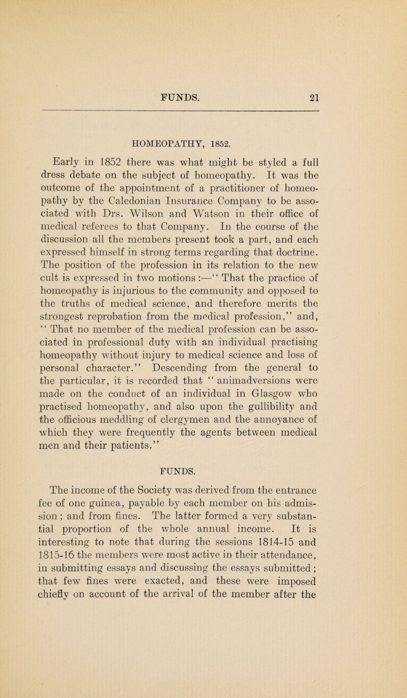 HOMEOPATHY, 1852. Early in 1852 there was what might be styled a full dress debate on the subject of homeopathy. It was the outcome of the appointment of a practitioner of homeo¬ pathy by the Caledonian Insurance Company to be asso¬ ciated with Drs. Wilson and Watson in their office of medical referees to that Company. In the course of the discussion all the members present took a part, and each expressed himself in strong terms regarding that doctrine. The position of the profession in its relation to the new cult is expressed in two motions :—‘ ‘ That the practice of homeopathy is injurious to the community and opposed to the truths of medical science, and therefore merits the strongest reprobation from the medical profession,” and, “ That no member of the medical profession can be asso¬ ciated in professional duty with an individual practising homeopathy without injury to medical science and loss of personal character.” Descending from the general to the particular, it is recorded that “ animadversions were made on the conduct of an individual in Glasgow who practised homeopathy, and also upon the gullibility and the officious meddling of clergymen and the annoyance of wThich they were frequently the agents between medical men and their patients.” FUNDS. The income of the Society was derived from the entrance fee of one guinea, payable by each member on his admis¬ sion ; and from fines. The latter formed a very substan¬ tial proportion of the whole annual income. It is interesting to note that during the sessions 1814-15 and 1815-16 the members were most active in their attendance, in submitting essays and discussing the essays submitted; that few fines were exacted, and these were imposed chiefly on account of the arrival of the member after the