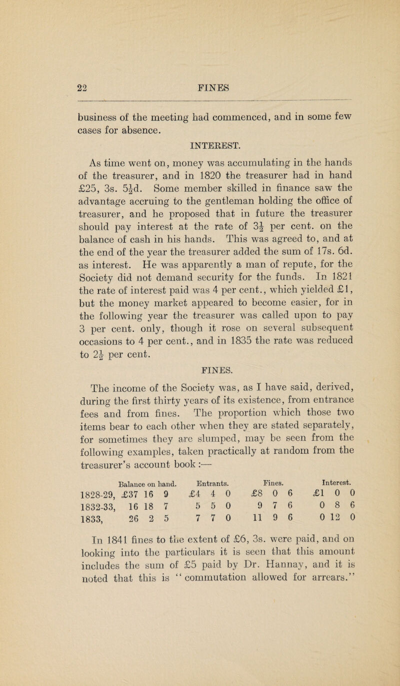 business of the meeting had commenced, and in some few cases for absence. INTEREST. As time went on, money was accumulating in the hands of the treasurer, and in 1820 the treasurer had in hand £25, 3s. 5Jd. Some member skilled in finance saw the advantage accruing to the gentleman holding the office of treasurer, and he proposed that in future the treasurer should pay interest at the rate of 3J per cent, on the balance of cash in his hands. This was agreed to, and at the end of the year the treasurer added the sum of 17s. 6d. as interest. He was apparently a man of repute, for the Society did not demand security for the funds. In 1821 the rate of interest paid was 4 per cent., which yielded £1, but the money market appeared to become easier, for in the following year the treasurer was called upon to pay 3 per cent, only, though it rose on several subsequent occasions to 4 per cent., and in 1835 the rate was reduced to 2\ per cent. FINES. The income of the Society was, as I have said, derived, during the first thirty years of its existence, from entrance fees and from fines. The proportion which those two items bear to each other when they are stated separately, for sometimes they are slumped, may be seen from the following examples, taken practically at random from the treasurer’s account book Balance on hand. Entrants. Fines. Interest. 1828-29, £37 16 9 £4 4 0 £8 0 6 £1 0 ( 1832-33, 16 18 7 5 5 0 9 7 6 0 8 ( 1833, 26 2 5 7 7 0 11 9 6 0 12 ( In 1841 fines to the extent of £6, 3s. were paid, and on looking into the particulars it is seen that this amount includes the sum of £5 paid by Dr. Hannay, and it is noted that this is ‘‘commutation allowed for arrears.”