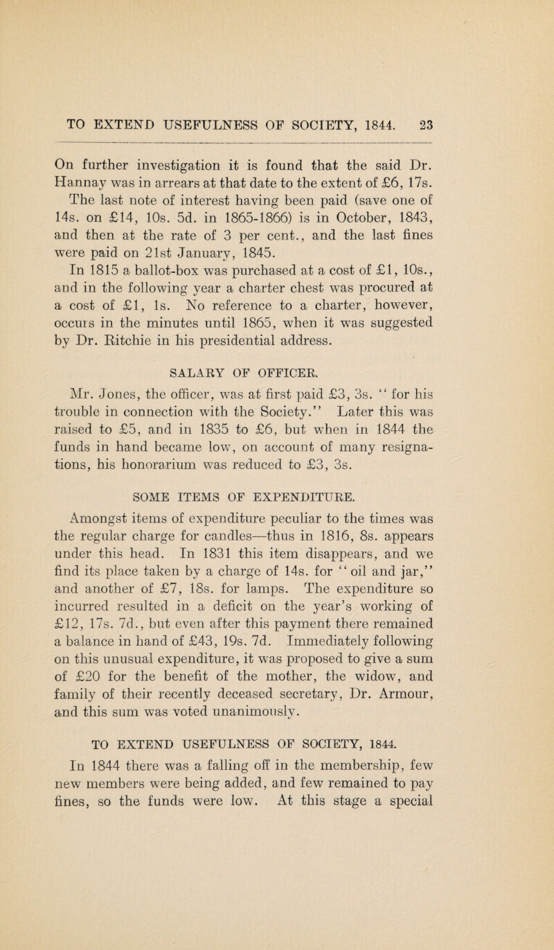 On further investigation it is found that the said Dr. Hannay was in arrears at that date to the extent of £6, 17s. The last note of interest having been paid (save one of 14s. on £14, 10s. 5d. in 1865-1866) is in October, 1843, and then at the rate of 3 per cent., and the last fines were paid on 21st January, 1845. In 1815 a ballot-box was purchased at a cost of £1, 10s., and in the following year a charter chest was procured at a cost of £1, Is. No reference to a charter, however, occurs in the minutes until 1865, when it was suggested by Dr. Ritchie in his presidential address. SALARY OF OFFICER. Mr. Jones, the officer, was at first paid £3, 3s. “ for his trouble in connection with the Society.” Later this was raised to £5, and in 1835 to £6, but when in 1844 the funds in hand became low, on account of many resigna¬ tions, his honorarium was reduced to £3, 3s. SOME ITEMS OF EXPENDITURE. Amongst items of expenditure peculiar to the times was the regular charge for candles—thus in 1816, 8s. appears under this head. In 1831 this item disappears, and we find its place taken by a charge of 14s. for “ oil and jar,” and another of £7, 18s. for lamps. The expenditure so incurred resulted in a deficit on the year’s working of £12, 17s. 7d., but even after this payment there remained a balance in hand of £43, 19s. 7d. Immediately following on this unusual expenditure, it was proposed to give a sum of £20 for the benefit of the mother, the widow, and family of their recently deceased secretary, Dr. Armour, and this sum was voted unanimously. TO EXTEND USEFULNESS OF SOCIETY, 1844. In 1844 there was a falling off in the membership, few new members were being added, and few remained to pay fines, so the funds were low. At this stage a special