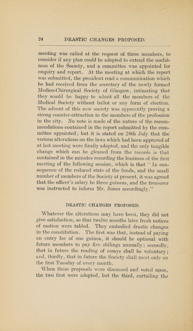 meeting was called at the request of three members, to consider if any plan could be adopted to extend the useful¬ ness of the Society, and a committee was appointed for enquiry and report. At the meeting at which the report was submitted, the president read a communication which he had received from the secretary of the newly formed Medico-Chirurgical Society of Glasgow, intimating that they would be happy to admit all the members of the Medical Society without ballot or any form of election. The advent of this new society was apparently proving a strong counter-attraction to the members of the profession in the city. No note is made of the nature of the recom¬ mendations contained in the report submitted by the com¬ mittee appointed; but it is stated on 24th July that the various alterations on the laws which had been approved of at last meeting were finally adopted, and the only tangible change which can be gleaned from the records is that contained in the minutes recording the business of the first meeting of the following session, which is that “ In con¬ sequence of the reduced state of the funds, and the small number of members of the Society at present, it was agreed that the officer’s salary be three guineas, and the treasurer was instructed to inform Mr. Jones accordingly.” DRASTIC CHANGES PROPOSED. Whatever the alterations may have been, they did not give satisfaction, so that twelve months later fresh notices of motion were tabled. They embodied drastic changes in the constitution. The first was that, instead of paying an entry fee of one guinea, it should be optional with future members to pay five shilings annually; secondly, that in future the reading of essays shall be voluntary; and, thirdly, that in future the Society shall meet only on the first Tuesday of every month. When these proposals were discussed and voted upon, the two first were adopted, but the third, curtailing the