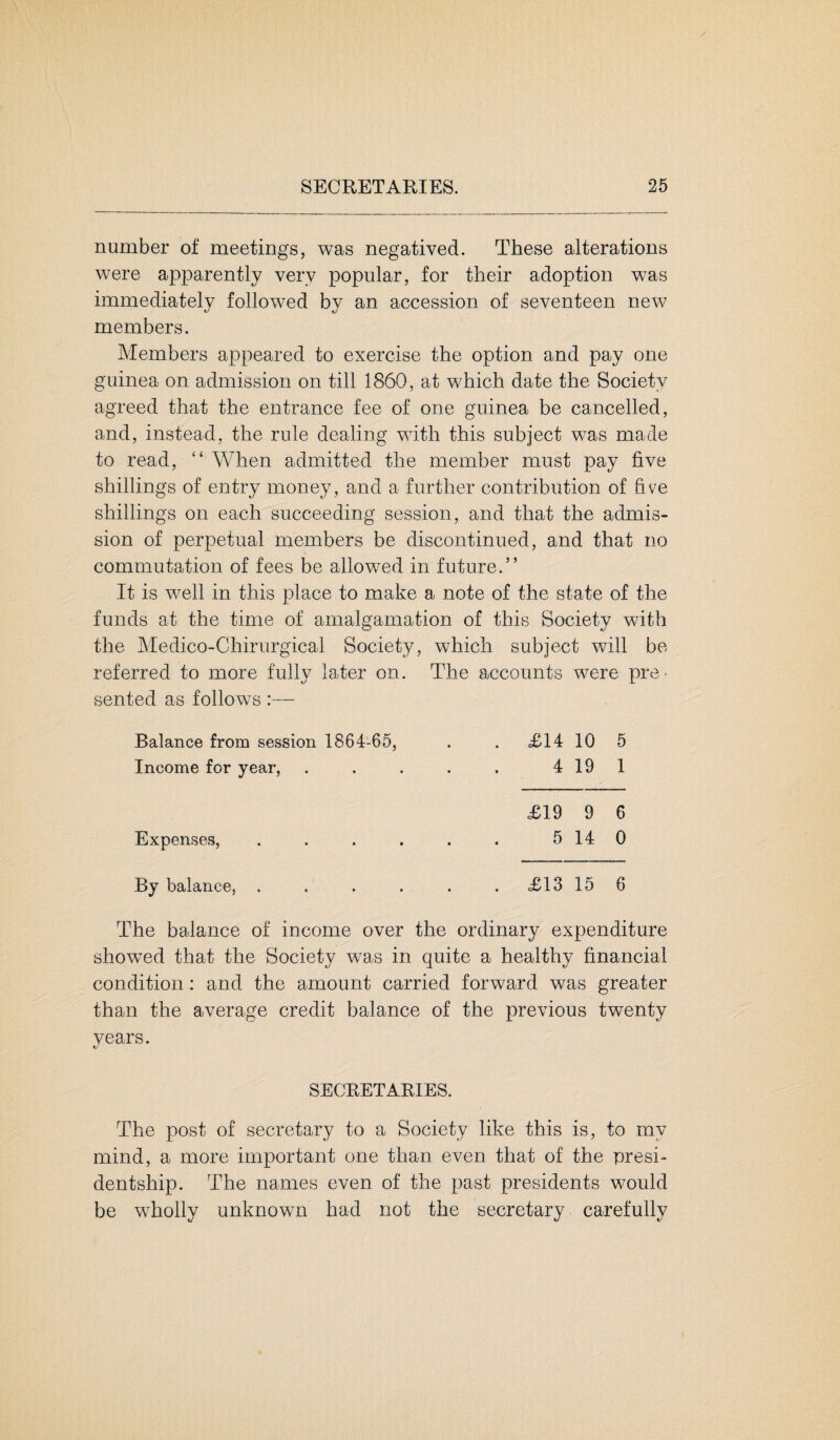 number of meetings, was negatived. These alterations were apparently very popular, for their adoption was immediately followed by an accession of seventeen new members. Members appeared to exercise the option and pay one guinea on admission on till 1860, at which date the Society agreed that the entrance fee of one guinea be cancelled, and, instead, the rule dealing with this subject was made to read, “ When admitted the member must pay five shillings of entry money, and a further contribution of five shillings on each succeeding session, and that the admis¬ sion of perpetual members be discontinued, and that no commutation of fees be allowed in future.” It is well in this place to make a note of the state of the funds at the time of amalgamation of this Society with the Medico-Chirurgical Society, which subject will be referred to more fully later on. The accounts were pre¬ sented as follows:— Balance from session 1864-65, Income for year, £14 10 5 4 19 1 Expenses, £19 9 6 5 14 0 By balance, £13 15 6 The balance of income over the ordinary expenditure showed that the Society was in quite a healthy financial condition : and the amount carried forward was greater than the average credit balance of the previous twenty years. SECRETARIES. The post of secretary to a Society like this is, to mv mind, a more important one than even that of the presi¬ dentship. The names even of the past presidents would be wholly unknown had not the secretary carefully
