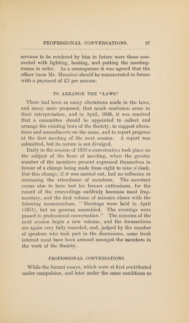 services to be rendered by him in future were those con¬ nected with lighting, heating, and putting the meeting- rooms in order. As a consequence it was agreed that the officer (now Mr. Menzies) should be remunerated in future with a payment of £2 per annum. TO ARRANGE THE “LAWS.” There had been so many alterations made in the laws, and many more proposed, that much confusion arose in their interpretation, and in April, 1848, it was resolved that a committee should be appointed to collect and arrange the existing laws of the Society, to suggest altera¬ tions and amendments on the same, and to report progress at the first meeting of the next session. A report was submitted, but its nature is not divulged. Early in the session of 1850 a conversation took place on the subject of the hour of meeting, when the greater number of the members present expressed themselves in favour of a change being made from eight to nine o’clock. But this change, if it was carried out, had no influence in increasing the attendance of members. The secretary seems also to have lost his former enthusiasm, for the record of the proceedings suddenly becomes most frag¬ mentary, and the first volume of minutes closes with the folowing memorandum, “ Meetings were held in April (1851), but no quorum assembled. The evenings were passed in professional conversation.” The minutes of the next session begin a new volume, and the transactions are again very fully recorded, and, judged by the number of speakers who took part in the discussions, some fresh interest must have been aroused amongst the members in the work of the Society. PROFESSIONAL CONVERSATIONS. While the formal essays, which were at first contributed under compulsion, and later under the same conditions as