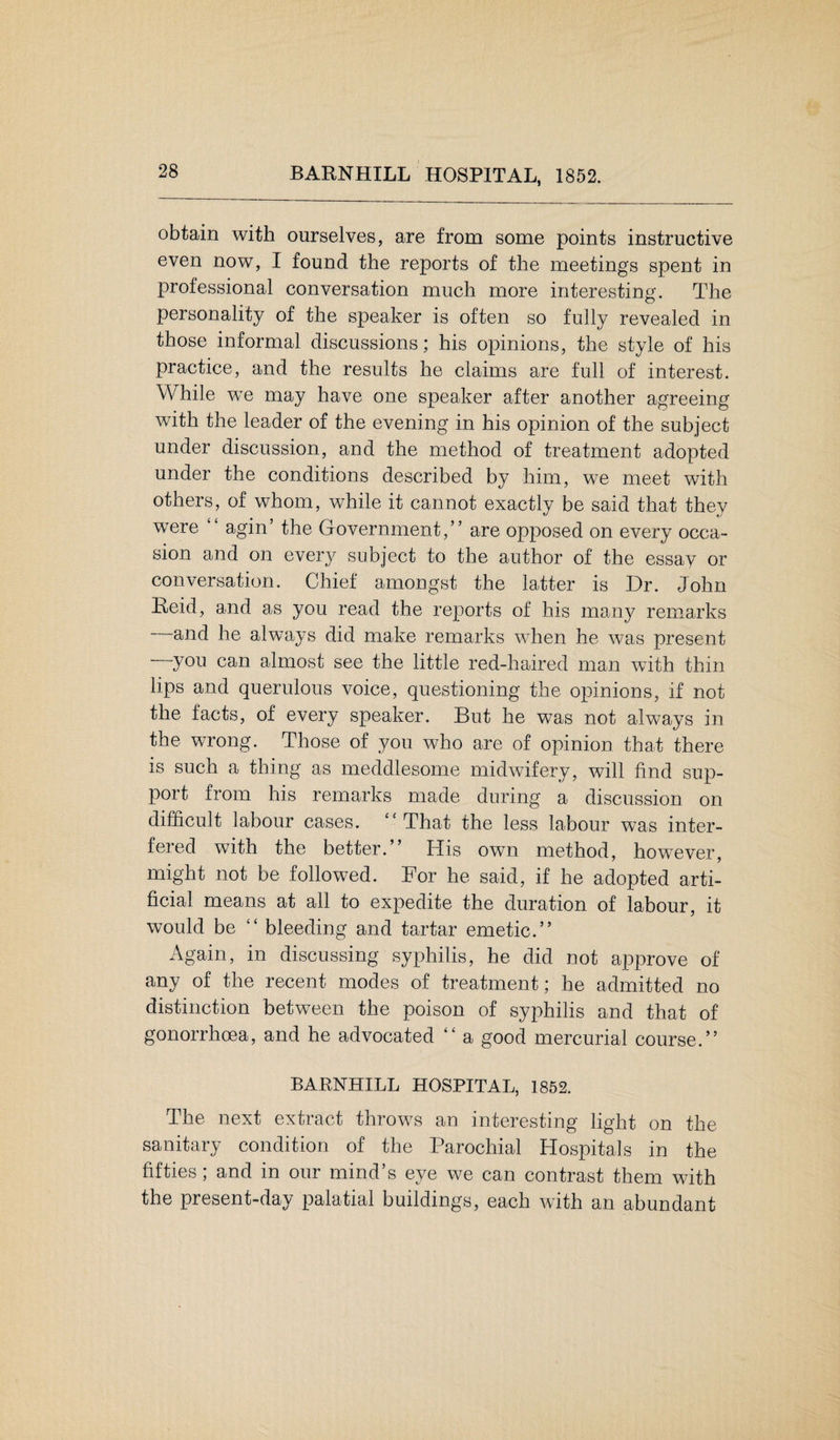 BARNHILL HOSPITAL, 1852. obtain with ourselves, are from some points instructive even now, I found the reports of the meetings spent in professional conversation much more interesting. The personality of the speaker is often so fully revealed in those informal discussions; his opinions, the style of his practice, and the results he claims are full of interest. While we may have one speaker after another agreeing with the leader of the evening in his opinion of the subject under discussion, and the method of treatment adopted under the conditions described by him, we meet with others, of whom, while it cannot exactly be said that they were “ agin’ the Government,” are opposed on every occa¬ sion and on every subject to the author of the essay or conversation. Chief amongst the latter is Dr. John Reid, and as you read the reports of his many remarks and he always did make remarks when he was present you can almost see the little red-haired man with thin lips and querulous voice, questioning the opinions, if not the facts, of every speaker. But he was not always in the wrong. Those of you who are of opinion that there is such a thing as meddlesome midwifery, will find sup¬ port from his remarks made during a discussion on difficult labour cases. “That the less labour was inter¬ fered with the better.” His own method, how^ever, might not be followed. For he said, if he adopted arti¬ ficial means at all to expedite the duration of labour, it would be “ bleeding and tartar emetic.” Again, in discussing syphilis, he did not approve of any of the recent modes of treatment; he admitted no distinction between the poison of syphilis and that of gonorrhoea, and he advocated “ a good mercurial course.” BARNHILL HOSPITAL, 1852. The next extract throws an interesting light on the sanitary condition of the Parochial Hospitals in the fifties; and in our mind’s eye we can contrast them with the present-day palatial buildings, each with an abundant