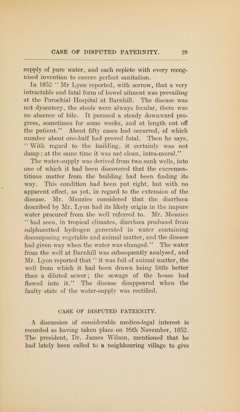 supply of pure water, and each replete with every recog¬ nised invention to ensure perfect sanitation. In 1852 “ Mr Lyon reported, with sorrow, that a very intractable and fatal form of bowel ailment was prevailing at the Parochial Hospital at Barnhill. The disease was not dysentery, the stools were always fecular, there was no absence of bile. It pursued a steady downward pro¬ gress, sometimes for some weeks, and at length cut off the patient.” About fifty cases had occurred, of which number about one-half had proved fatal. Then he says, “ With regard to the building, it certainly was not damp; at the same time it was not clean, intra-mural.” The water-supply was derived from two sunk wells, into one of which it had been discovered that the excremen- titious matter from the building had been finding its way. This condition had been put right, but with no apparent effect, as yet, in regard to the extension of the disease. Mr. Menzies considered that the diarrhoea described by Mr. Lyon had its likely origin in the impure water procured from the well referred to. Mr. Menzies “ had seen, in tropical climates, diarrhoea produced from sulphuretted hydrogen generated in water containing decomposing vegetable and animal matter, and the disease had given way when the water was changed.” The water from the well at Barnhill was subsequently analysed, and Mr. Lyon reported that “ it was full of animal matter, the well from which it had been drawn being little better than a diluted sewTer; the sewage of the house had flowed into it.” The disease disappeared when the faulty state of the water-supply was rectified. CASE OF DISPUTED PATERNITY. A discussion of considerable medico-legal interest is recorded as having taken place on 16th November, 1852. The president, Dr. James Wilson, mentioned that he had lately been called to a neighbouring village to give
