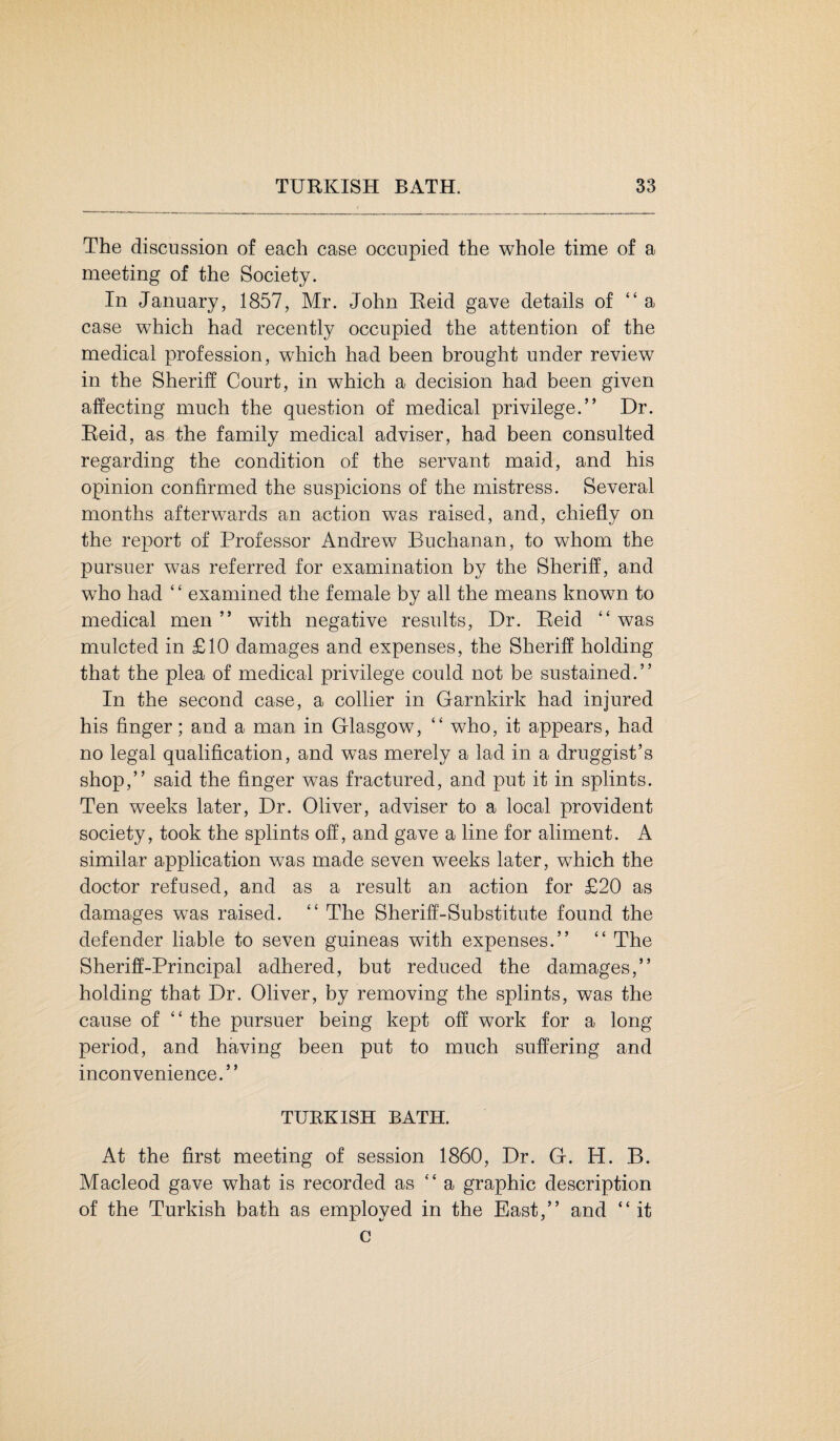 The discussion of each case occupied the whole time of a meeting of the Society. In January, 1857, Mr. John Reid gave details of “a case which had recently occupied the attention of the medical profession, which had been brought under review in the Sheriff Court, in which a decision had been given affecting much the question of medical privilege.” Dr. Reid, as the family medical adviser, had been consulted regarding the condition of the servant maid, and his opinion confirmed the suspicions of the mistress. Several months afterwards an action was raised, and, chiefly on the report of Professor Andrew Buchanan, to whom the pursuer was referred for examination by the Sheriff, and who had ‘ ‘ examined the female by all the means known to medical men ” with negative results, Dr. Reid “ was mulcted in £10 damages and expenses, the Sheriff holding that the plea of medical privilege could not be sustained.” In the second case, a collier in Garnkirk had injured his finger; and a man in Glasgow, ” who, it appears, had no legal qualification, and was merely a lad in a druggist’s shop,” said the finger was fractured, and put it in splints. Ten weeks later, Dr. Oliver, adviser to a local provident society, took the splints off, and gave a line for aliment. A similar application was made seven weeks later, which the doctor refused, and as a result an action for £20 as damages was raised. “ The Sheriff-Substitute found the defender liable to seven guineas with expenses.” “ The Sheriff-Principal adhered, but reduced the damages,” holding that Dr. Oliver, by removing the splints, was the cause of ” the pursuer being kept off work for a long period, and having been put to much suffering and inconvenience.” TURKISH BATH. At the first meeting of session 1860, Dr. G. H. B. Macleod gave what is recorded as “ a graphic description of the Turkish bath as employed in the East,” and “ it c