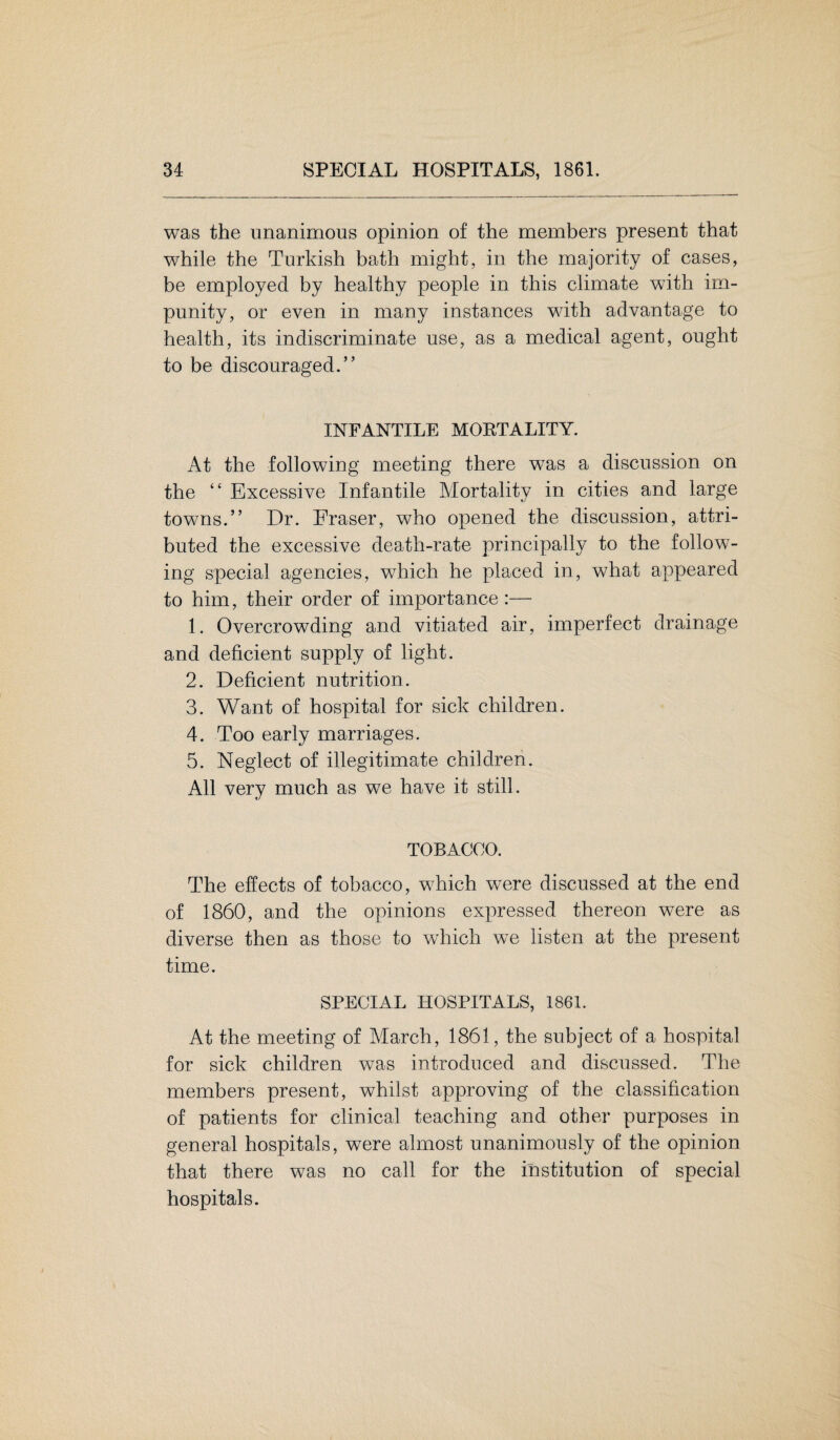 was the unanimous opinion of the members present that while the Turkish bath might, in the majority of cases, be employed by healthy people in this climate with im¬ punity, or even in many instances with advantage to health, its indiscriminate use, as a medical agent, ought to be discouraged.” INFANTILE MOETALITY. At the following meeting there was a discussion on the “ Excessive Infantile Mortality in cities and large towns.” Dr. Eraser, who opened the discussion, attri¬ buted the excessive death-rate principally to the follow¬ ing special agencies, which he placed in, what appeared to him, their order of importance :— 1. Overcrowding and vitiated air, imperfect drainage and deficient supply of light. 2. Deficient nutrition. 3. Want of hospital for sick children. 4. Too early marriages. 5. Neglect of illegitimate children. All very much as we have it still. TOBACCO. The effects of tobacco, which were discussed at the end of 1860, and the opinions expressed thereon were as diverse then as those to which we listen at the present time. SPECIAL HOSPITALS, 1861. At the meeting of March, 1861, the subject of a hospital for sick children was introduced and discussed. The members present, whilst approving of the classification of patients for clinical teaching and other purposes in general hospitals, were almost unanimously of the opinion that there was no call for the institution of special hospitals.