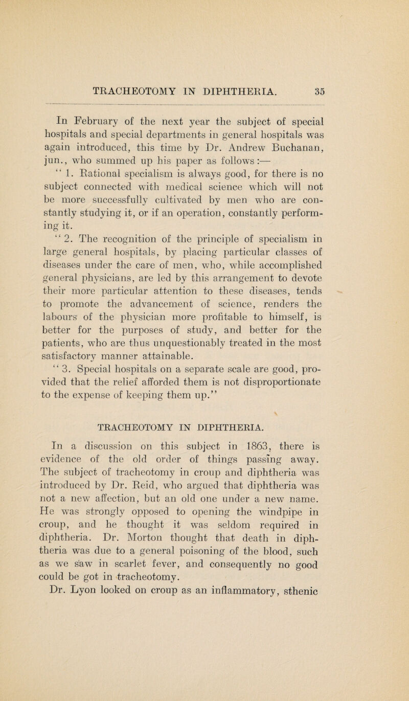 In February of the next year the subject of special hospitals and special departments in general hospitals was again introduced, this time by Dr. Andrew Buchanan, jun., who summed up his paper as follows:— 1. Rational specialism is always good, for there is no subject connected with medical science which will not be more successfully cultivated by men who are con¬ stantly studying it, or if an operation, constantly perform¬ ing it. “2. The recognition of the principle of specialism in large general hospitals, by placing particular classes of diseases under the care of men, who, while accomplished general physicians, are led by this arrangement to devote their more particular attention to these diseases, tends to promote the advancement of science, renders the labours of the physician more profitable to himself, is better for the purposes of study, and better for the patients, who are thus unquestionably treated in the most satisfactory manner attainable. “3. Special hospitals on a separate scale are good, pro¬ vided that the relief afforded them is not disproportionate to the expense of keeping them up.” TRACHEOTOMY IN DIPHTHERIA. In a discussion on this subject in 1863, there is evidence of the old order of things passing away. The subject of tracheotomy in croup and diphtheria was introduced by Dr. Reid, who argued that diphtheria was not a new affection, but an old one under a new name. He was strongly opposed to opening the windpipe in croup, and he thought it was seldom required in diphtheria. Dr. Morton thought that death in diph¬ theria was due to a general poisoning of the blood, such as we s'aw in scarlet fever, and consequently no good could be got in tracheotomy. Dr. Lyon looked on croup as an inflammatory, sthenic