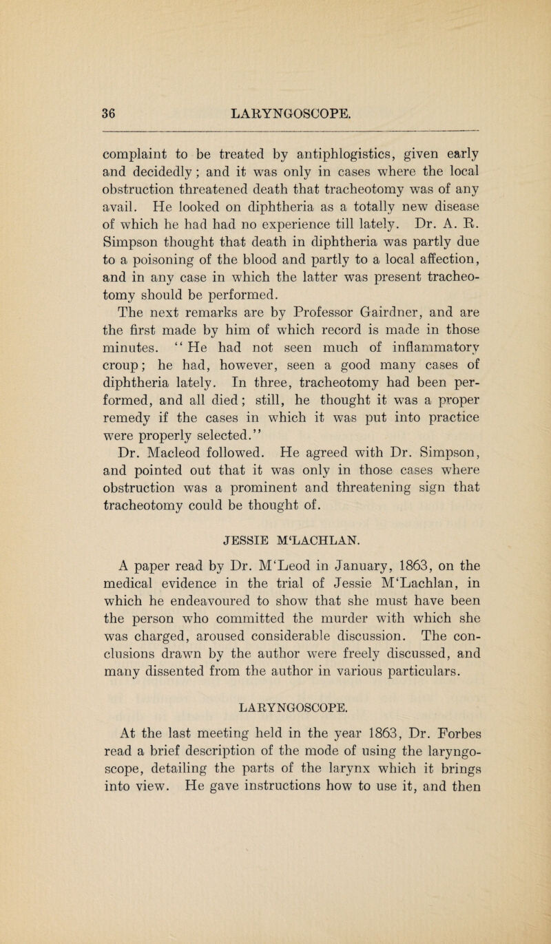 complaint to be treated by antiphlogistics, given early and decidedly; and it was only in cases where the local obstruction threatened death that tracheotomy was of any avail. He looked on diphtheria as a totally new disease of which he had had no experience till lately. Dr. A. R. Simpson thought that death in diphtheria was partly due to a poisoning of the blood and partly to a local affection, and in any case in which the latter was present tracheo¬ tomy should be performed. The next remarks are by Professor Gairdner, and are the first made by him of which record is made in those minutes. “ He had not seen much of inflammatory croup; he had, however, seen a good many cases of diphtheria lately. In three, tracheotomy had been per¬ formed, and all died; still, he thought it was a proper remedy if the cases in which it was put into practice were properly selected.” Dr. Macleod followed. He agreed with Dr. Simpson, and pointed out that it was only in those cases where obstruction was a prominent and threatening sign that tracheotomy could be thought of. JESSIE M‘LACHLAN. A paper read by Dr. M£Leod in January, 1863, on the medical evidence in the trial of Jessie M‘Lachlan, in which he endeavoured to show that she must have been the person who committed the murder with which she was charged, aroused considerable discussion. The con¬ clusions drawn by the author were freely discussed, and many dissented from the author in various particulars. LARYNGOSCOPE. At the last meeting held in the year 1863, Dr. Forbes read a brief description of the mode of using the laryngo¬ scope, detailing the parts of the larynx which it brings into view. He gave instructions how to use it, and then