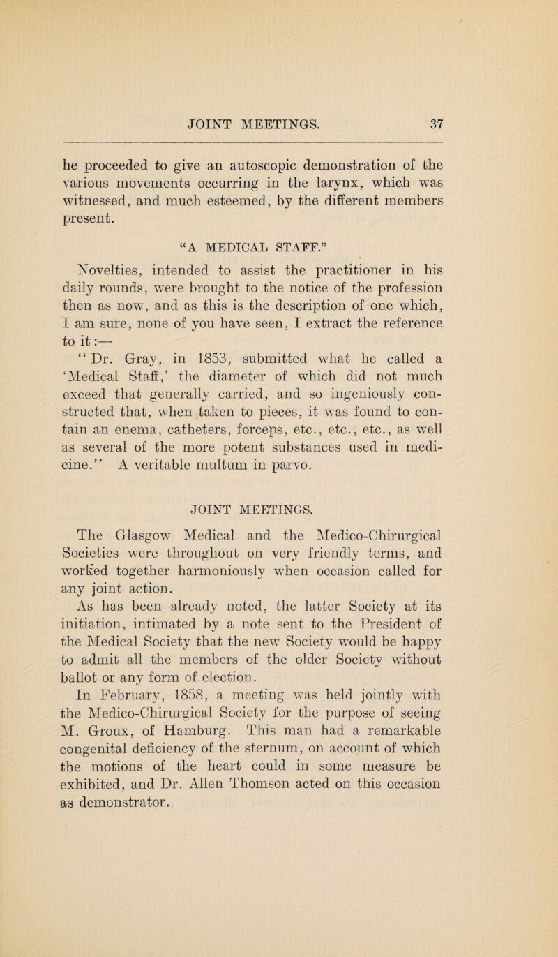 he proceeded to give an autoscopic demonstration of the various movements occurring in the larynx, which was witnessed, and much esteemed, by the different members present. “A MEDICAL STAFF.” * Novelties, intended to assist the practitioner in his daily rounds, were brought to the notice of the profession then as now, and as this is the description of one which, I am sure, none of you have seen, I extract the reference to it:— “Dr. Gray, in 1853, submitted what he called a ‘Medical Staff,’ the diameter of which did not much exceed that generally carried, and so ingeniously con¬ structed that, when taken to pieces, it was found to con¬ tain an enema, catheters, forceps, etc., etc., etc., as well as several of the more potent substances used in medi¬ cine.” A veritable multum in parvo. JOINT MEETINGS. The Glasgow Medical and the Medico-Chirurgical Societies were throughout on very friendly terms, and worked together harmoniously when occasion called for any joint action. As has been already noted, the latter Society at its initiation, intimated by a note sent to the President of the Medical Society that the new Society would be happy to admit all the members of the older Society without ballot or any form of election. In February, 1858, a meeting was held jointly with the Medico-Chirurgical Society for the purpose of seeing M. Groux, of Hamburg. This man had a remarkable congenital deficiencv of the sternum, on account of which the motions of the heart could in some measure be exhibited, and Dr. Allen Thomson acted on this occasion as demonstrator.