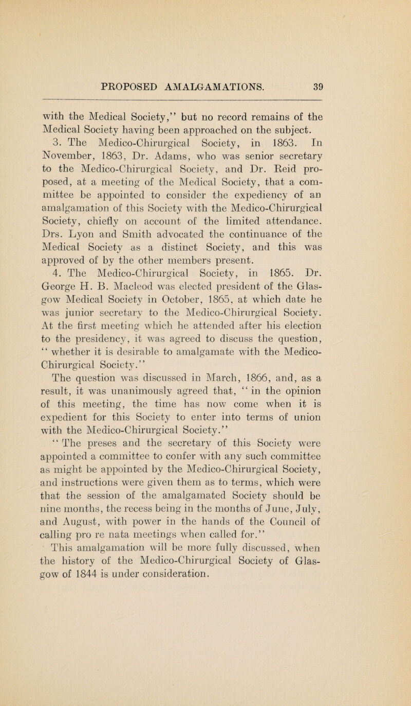 with the Medical Society,” but no record remains of the Medical Society having been approached on the subject. 3. The Medico-Chirurgical Society, in 1863. In November, 1863, Dr. Adams, who was senior secretary to the Medico-Chirurgical Society, and Dr. Reid pro¬ posed, at a meeting of the Medical Society, that a com¬ mittee be appointed to consider the expediency of an amalgamation of this Society with the Medico-Chirurgical Society, chiefly on account of the limited attendance. Drs. Lyon and Smith advocated the continuance of the Medical Society as a distinct Society, and this was approved of by the other members present. 4. The Medico-Chirurgical Society, in 1865. Dr. George H. B. Macleod was elected president of the Glas¬ gow Medical Society in October, 1865, at which date he was junior secretary to the Medico-Chirurgical Society. At the first meeting which he attended after his election to the presidency, it was agreed to discuss the question, “ whether it is desirable to amalgamate with the Medico- Chirurgical Society. ’ ’ The question was discussed in March, 1866, and, as a result, it was unanimously agreed that, “ in the opinion of this meeting, the time has now come when it is expedient for this Society to enter into terms of union with the Medico-Chirurgical Society.” “ The preses and the secretary of this Society were appointed a committee to confer with any such committee as might be appointed by the Medico-Chirurgical Society, and instructions were given them as to terms, wThich were that the session of the amalgamated Society should be nine months, the recess being in the months of June, July, and August, with power in the hands of the Council of calling pro re nata meetings when called for.” This amalgamation will be more fully discussed, when the history of the Medico-Chirurgical Society of Glas¬ gow of 1844 is under consideration.