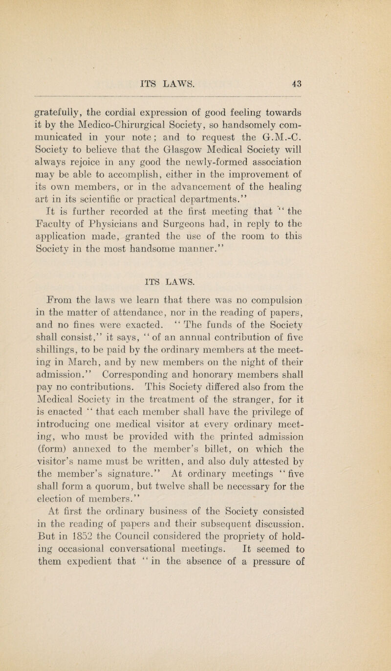 gratefully, the cordial expression of good feeling towards it by the Medico-Chirurgical Society, so handsomely com¬ municated in your note; and to request the G.M.-C. Society to believe that the Glasgow Medical Society will always rejoice in any good the newly-formed association may be able to accomplish, either in the improvement of its own members, or in the advancement of the healing art in its scientific or practical departments.” It is further recorded at the first meeting that “the Faculty of Physicians and Surgeons had, in reply to the application made, granted the use of the room to this Society in the most handsome manner.” ITS LAWS. From the laws we learn that there wxas no compulsion in the matter of attendance, nor in the reading of papers, and no fines were exacted, “ The funds of the Society shall consist,” it says, “ of an annual contribution of five shillings, to be paid by the ordinary members at the meet¬ ing in March, and by new members on the night of their admission.” Corresponding and honorary members shall pay no contributions. This Society differed also from the Medical Society in the treatment of the stranger, for it is enacted “ that each member shall have the privilege of introducing one medical visitor at every ordinary meet¬ ing, who must be provided with the printed admission (form) annexed to the member’s billet, on which the visitor’s name must be written, and also duly attested by the member’s signature.” At ordinary meetings “five shall form a quorum, but twelve shall be necessary for the election of members.” At first the ordinary business of the Society consisted in the reading of papers and their subsequent discussion. But in 1852 the Council considered the propriety of hold¬ ing occasional conversational meetings. It seemed to them expedient that £ ‘ in the absence of a pressure of