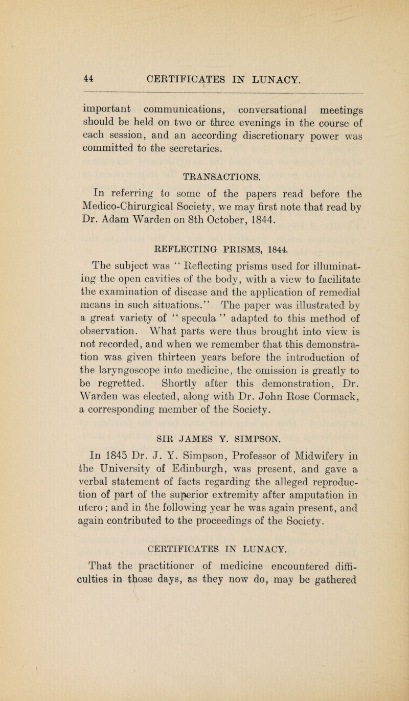 important communications, conversational meetings should be held on two or three evenings in the course of each session, and an according discretionary power was committed to the secretaries. TRANSACTIONS. In referring to some of the papers read before the Medico-Chirurgical Society, we may first note that read by Dr. Adam Warden on 8th October, 1844. REFLECTING PRISMS, 1844. The subject was “ Reflecting prisms used for illuminat¬ ing the open cavities of the body, with a view to facilitate the examination of disease and the application of remedial means in such situations.” The paper was illustrated by a great variety of ‘ ‘ specula ’ * adapted to this method of observation. What parts were thus brought into view7 is not recorded, and when we remember that this demonstra¬ tion was given thirteen years before the introduction of the laryngoscope into medicine, the omission is greatly to be regretted. Shortly after this demonstration, Dr. Warden was elected, along with Dr. John Rose Cormack, a corresponding member of the Society. SIR JAMES Y. SIMPSON. In 1845 Dr. J. Y. Simpson, Professor of Midwifery in the University of Edinburgh, was present, and gave a verbal statement of facts regarding the alleged reproduc¬ tion of part of the superior extremity after amputation in utero ; and in the following year he was again present, and again contributed to the proceedings of the Society. CERTIFICATES IN LUNACY. That the practitioner of medicine encountered diffi¬ culties in those days, as they now do, may be gathered