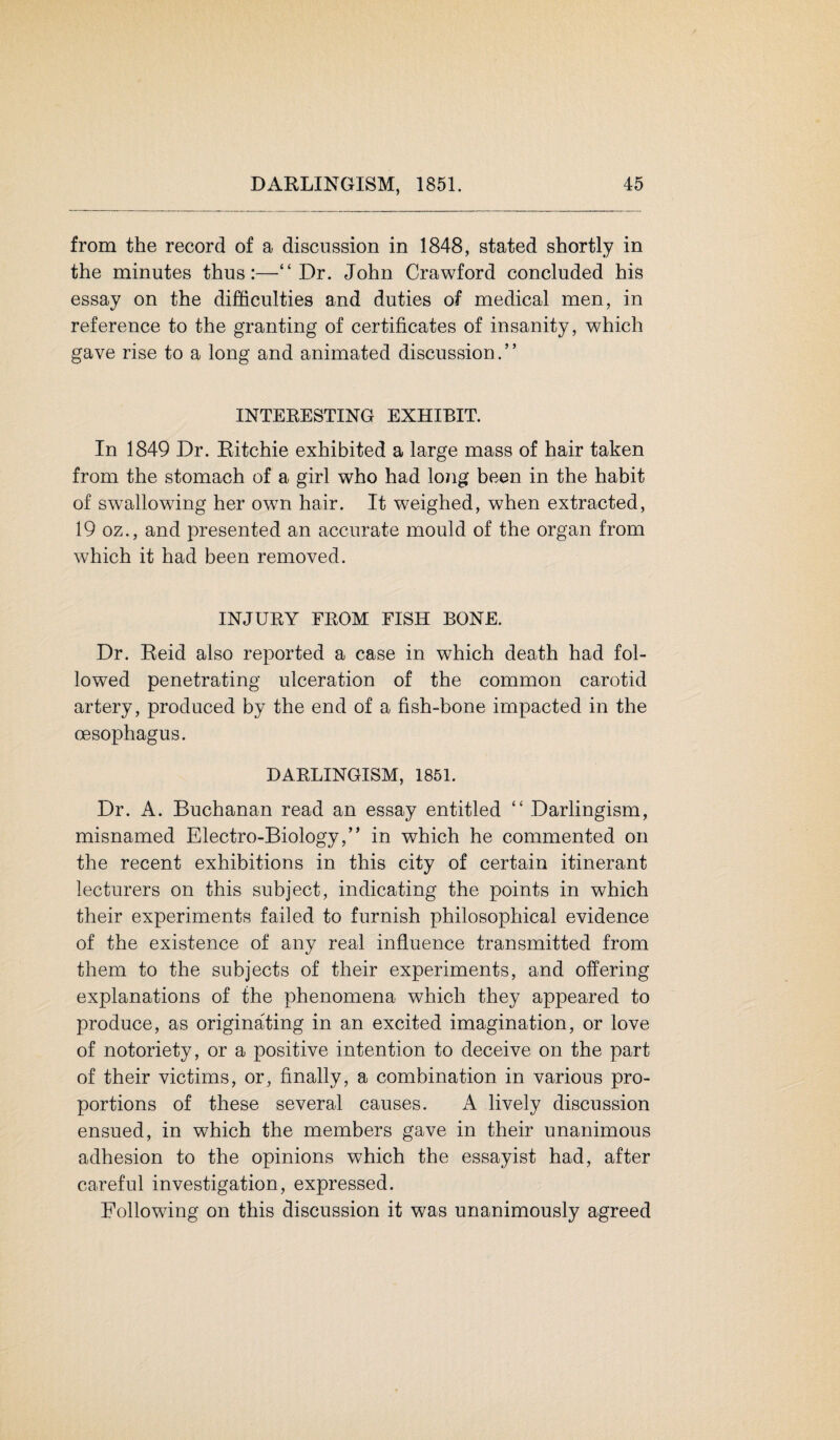 from the record of a discussion in 1848, stated shortly in the minutes thus:—“Dr. John Crawford concluded his essay on the difficulties and duties of medical men, in reference to the granting of certificates of insanity, which gave rise to a long and animated discussion.” INTERESTING EXHIBIT. In 1849 Dr. Eitchie exhibited a large mass of hair taken from the stomach of a girl who had long been in the habit of swallowing her own hair. It weighed, when extracted, 19 oz., and presented an accurate mould of the organ from which it had been removed. INJURY FROM FISH BONE. Dr. Reid also reported a case in which death had fol¬ lowed penetrating ulceration of the common carotid artery, produced by the end of a fish-bone impacted in the oesophagus. DARLINGISM, 1851. Dr. A. Buchanan read an essay entitled “ Darlingism, misnamed Electro-Biology,” in which he commented on the recent exhibitions in this city of certain itinerant lecturers on this subject, indicating the points in which their experiments failed to furnish philosophical evidence of the existence of any real influence transmitted from them to the subjects of their experiments, and offering explanations of the phenomena which they appeared to produce, as originating in an excited imagination, or love of notoriety, or a positive intention to deceive on the part of their victims, or, finally, a combination in various pro¬ portions of these several causes. A lively discussion ensued, in which the members gave in their unanimous adhesion to the opinions which the essayist had, after careful investigation, expressed. Following on this discussion it was unanimously agreed