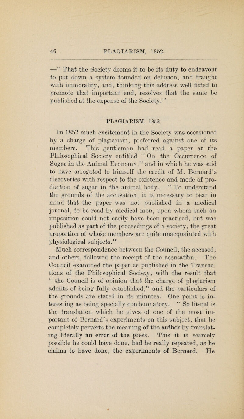 —“ That the Society deems it to be its duty to endeavour to put down a system founded on delusion, and fraught with immorality, and, thinking this address well fitted to promote that important end, resolves that the same be published at the expense of the Society.” PLAGIARISM, 1852. In 1852 much excitement in the Society was occasioned by a charge of plagiarism, preferred against one of its members. This gentleman had read a paper at the Philosophical Society entitled “ On the Occurrence of Sugar in the Animal Economy,” and in which he was said to have arrogated to himself the credit of M. Bernard’s discoveries with respect to the existence and mode of pro¬ duction of sugar in the animal body. “ To understand the grounds of the accusation, it is necessary to bear in mind that the paper was not published in a medical journal, to be read by medical men, upon whom such an imposition could not easily have been practised, but was published as part of the proceedings of a society, the great proportion of whose members are quite unacquainted with physiological subjects.” Much correspondence between the Council, the accused, and others, followed the receipt of the accusatfbn. The Council examined the paper as published in the Transac¬ tions of the Philosophical Society, with the result that “ the Council is of opinion that the charge of plagiarism admits of being fully established,” and the particulars of the grounds are stated in its minutes. One point is in¬ teresting as being specially condemnatory. “ So literal is the translation which he gives of one of the most im¬ portant of Bernard’s experiments on this subject, that he completely perverts the meaning of the author by translat¬ ing literally an error of the press. This it is scarcely possible he could have done, had he really repeated, as he claims to have done, the experiments of Bernard. He