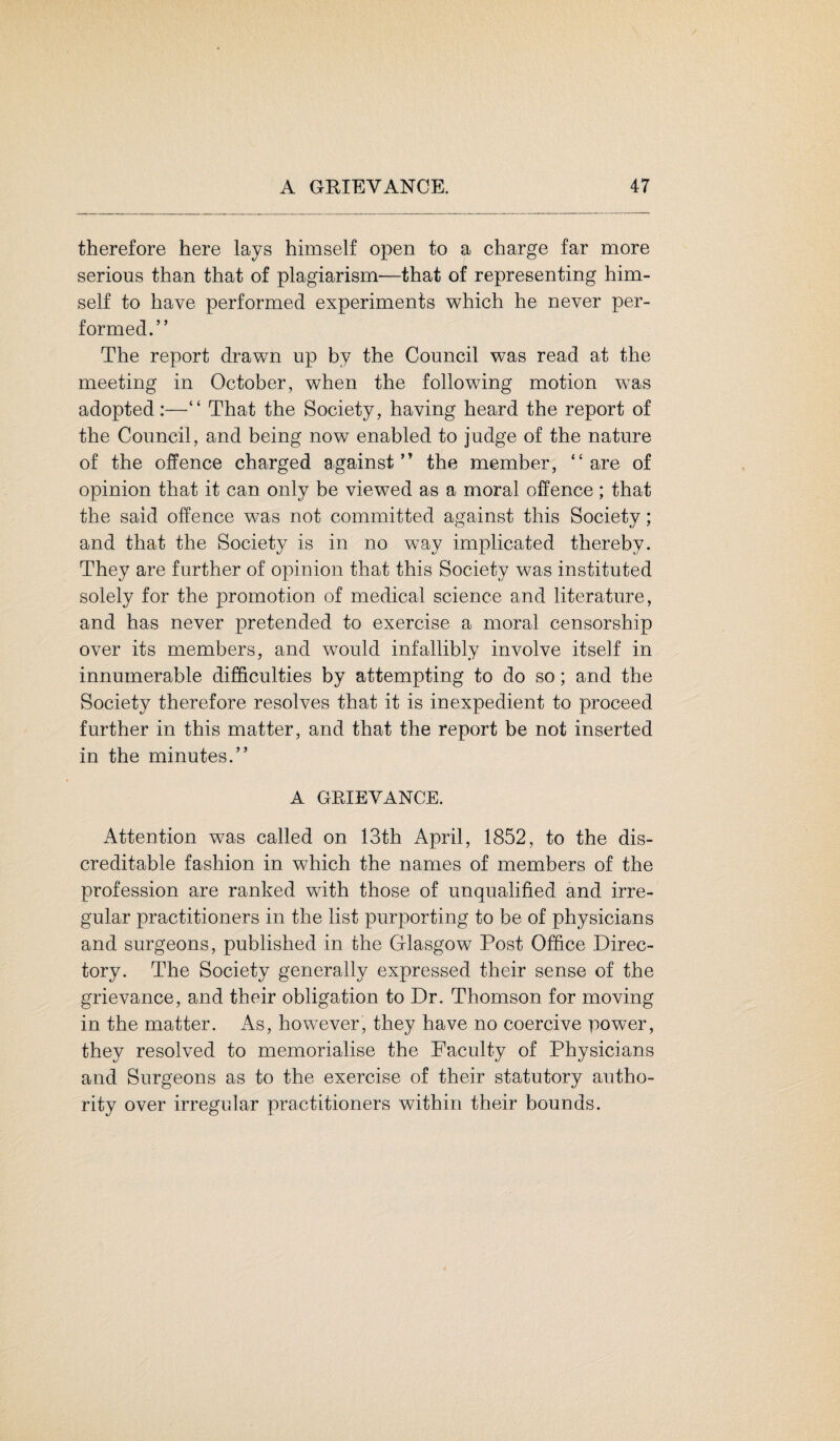therefore here lays himself open to a charge far more serious than that of plagiarism—that of representing him¬ self to have performed experiments which he never per¬ formed.” The report drawn up by the Council was read at the meeting in October, when the following motion was adopted:—“ That the Society, having heard the report of the Council, and being now enabled to judge of the nature of the offence charged against” the member, “are of opinion that it can only be viewed as a moral offence; that the said offence was not committed against this Society; and that the Society is in no way implicated thereby. They are further of opinion that this Society was instituted solely for the promotion of medical science and literature, and has never pretended to exercise a moral censorship over its members, and would infallibly involve itself in innumerable difficulties by attempting to do so; and the Society therefore resolves that it is inexpedient to proceed further in this matter, and that the report be not inserted in the minutes.” A GRIEVANCE. Attention was called on 13th April, 1852, to the dis¬ creditable fashion in which the names of members of the profession are ranked with those of unqualified and irre¬ gular practitioners in the list purporting to be of physicians and surgeons, published in the Glasgow Post Office Direc¬ tory. The Society generally expressed their sense of the grievance, and their obligation to Dr. Thomson for moving in the matter. As, however, they have no coercive power, they resolved to memorialise the Faculty of Physicians and Surgeons as to the exercise of their statutory autho¬ rity over irregular practitioners within their bounds.