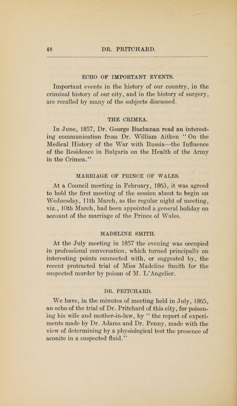 ECHO OF IMPORTANT EVENTS. Important events in the history of our country, in the criminal history of our city, and in the history of surgery, are recalled by many of the subjects discussed. THE CRIMEA. In June, 1857, Dr. George Buchanan read an interest¬ ing communication from Dr. William Aitken “ On the Medical History of the War with Russia—the Influence of the Residence in Bulgaria on the Health of the Army in the Crimea.” MARRIAGE OF PRINCE OF WALES. At a Council meeting in February, 1863, it was agreed to hold the first meeting of the session about to begin on Wednesday, 11th March, as the regular night of meeting, viz., 10th March, had been appointed a general holiday on account of the marriage of the Prince of Wales. MADELINE SMITH. At the July meeting in 1857 the evening was occupied in professional conversation, which turned principally on interesting points connected with, or suggested by, the recent protracted trial of Miss Madeline Smith for the suspected murder by poison of M. L’Angelier. DR. PRITCHARD. We have, in the minutes of meeting held in July, 1865, an echo of the trial of Dr. Pritchard of this city, for poison¬ ing his wife and mother-in-law, by “ the report of experi¬ ments made by Dr. Adams and Dr. Penny, made with the view of determining by a physiological test the presence of aconite in a suspected fluid.”