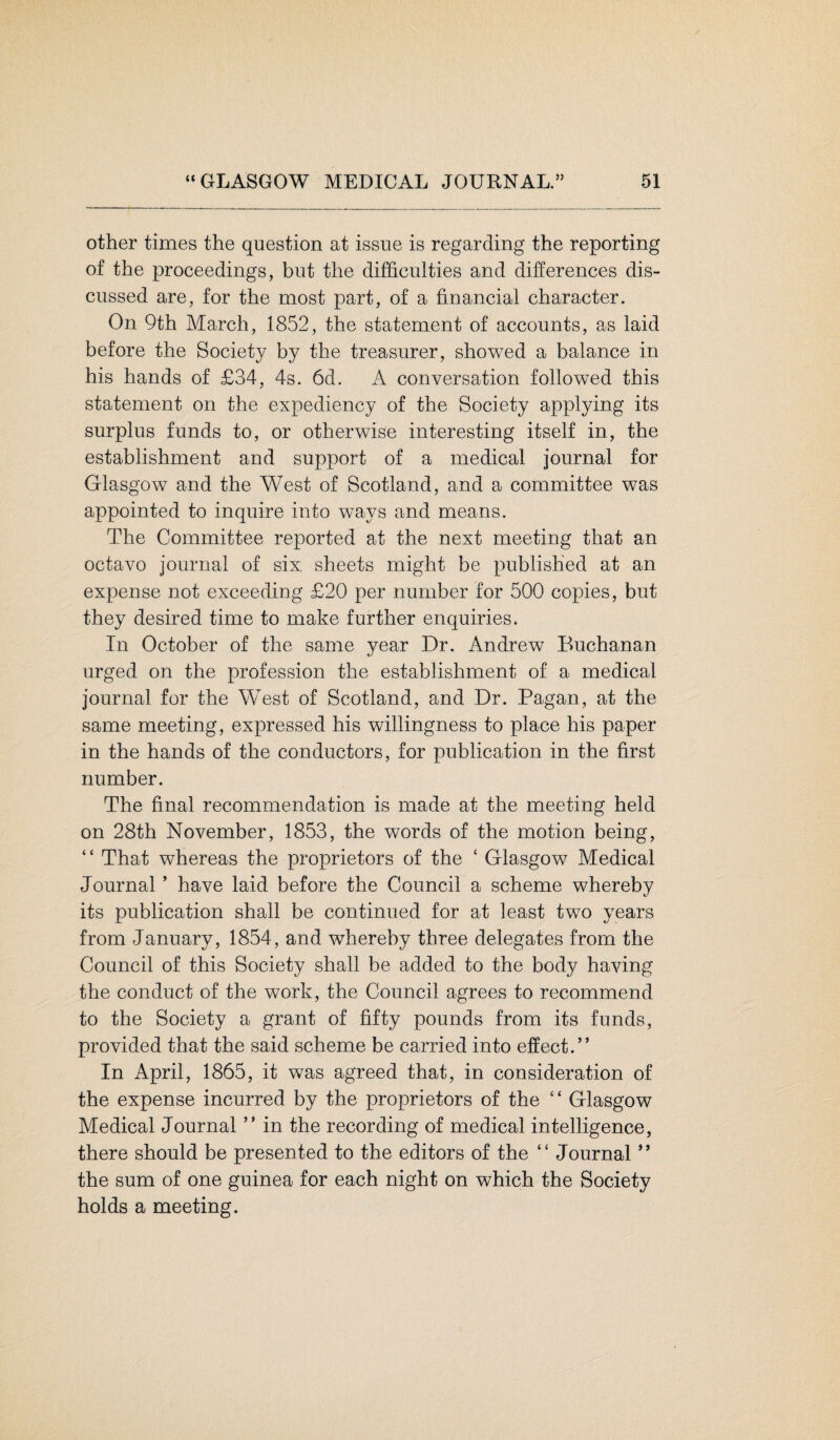 other times the question at issue is regarding the reporting of the proceedings, but the difficulties and differences dis¬ cussed are, for the most part, of a financial character. On 9th March, 1852, the statement of accounts, as laid before the Society by the treasurer, showed a balance in his hands of £34, 4s. 6d. A conversation followed this statement on the expediency of the Society applying its surplus funds to, or otherwise interesting itself in, the establishment and support of a medical journal for Glasgow and the West of Scotland, and a committee was appointed to inquire into ways and means. The Committee reported at the next meeting that an octavo journal of six sheets might be published at an expense not exceeding £20 per number for 500 copies, but they desired time to make further enquiries. In October of the same year Dr. Andrew Buchanan urged on the profession the establishment of a medical journal for the West of Scotland, and Dr. Pagan, at the same meeting, expressed his willingness to place his paper in the hands of the conductors, for publication in the first number. The final recommendation is made at the meeting held on 28th November, 1853, the words of the motion being, “ That whereas the proprietors of the c Glasgow Medical Journal ’ have laid before the Council a scheme whereby its publication shall be continued for at least two years from January, 1854, and whereby three delegates from the Council of this Society shall be added to the body having the conduct of the work, the Council agrees to recommend to the Society a grant of fifty pounds from its funds, provided that the said scheme be carried into effect.” In April, 1865, it was agreed that, in consideration of the expense incurred by the proprietors of the “ Glasgow Medical Journal ” in the recording of medical intelligence, there should be presented to the editors of the “ Journal ” the sum of one guinea for each night on which the Society holds a meeting.