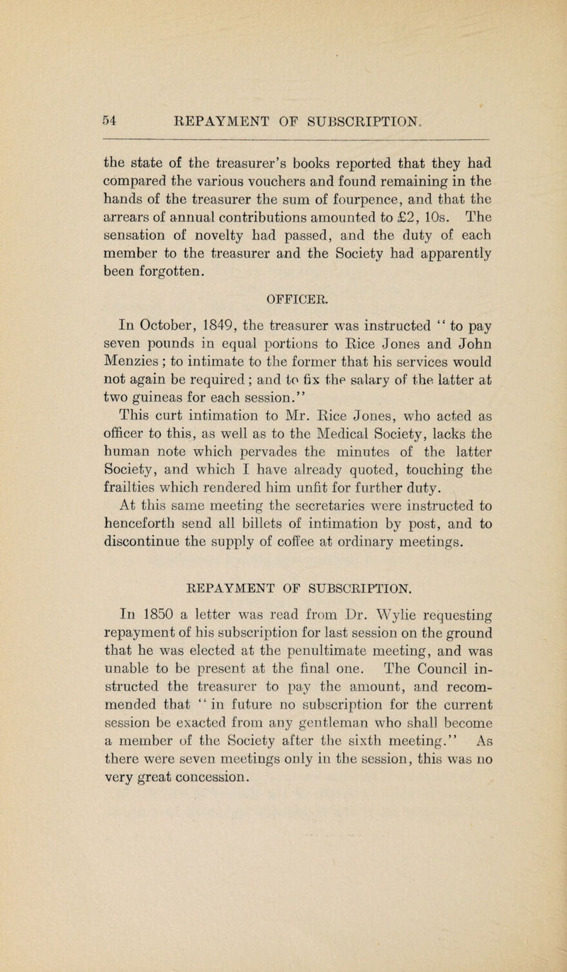 the state of the treasurer’s books reported that they had compared the various vouchers and found remaining in the hands of the treasurer the sum of fourpence, and that the arrears of annual contributions amounted to £2, 10s. The sensation of novelty had passed, and the duty of each member to the treasurer and the Society had apparently been forgotten. OFFICER. In October, 1849, the treasurer was instructed “ to pay seven pounds in equal portions to Rice Jones and John Menzies; to intimate to the former that his services would not again be required; and to fix the salary of the latter at two guineas for each session.” This curt intimation to Mr. Rice Jones, who acted as officer to this, as well as to the Medical Society, lacks the human note which pervades the minutes of the latter Society, and which I have already quoted, touching the frailties which rendered him unfit for further duty. At this same meeting the secretaries were instructed to henceforth send all billets of intimation by post, and to discontinue the supply of coffee at ordinary meetings. REPAYMENT OF SUBSCRIPTION. In 1850 a letter was read from Dr. Wylie requesting repayment of his subscription for last session on the ground that he was elected at the penultimate meeting, and was unable to be present at the final one. The Council in¬ structed the treasurer to pay the amount, and recom¬ mended that “ in future no subscription for the current session be exacted from any gentleman who shah become a member of the Society after the sixth meeting.” As there were seven meetings only in the session, this was no very great concession.