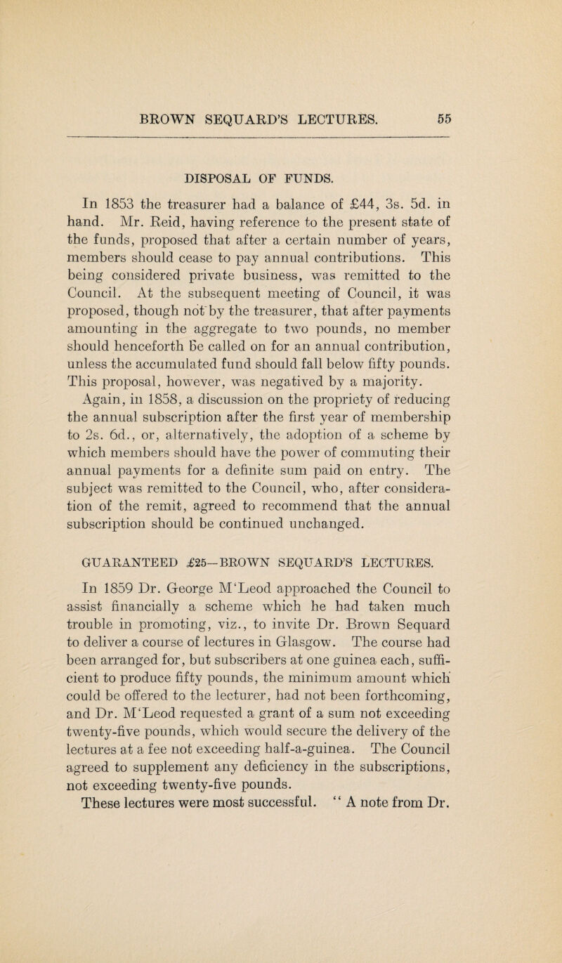 DISPOSAL OF FUNDS. In 1853 the treasurer had a balance of £44, 3s. 5d. in hand. Mr. Reid, having reference to the present state of the funds, proposed that after a certain number of years, members should cease to pay annual contributions. This being considered private business, was remitted to the Council. At the subsequent meeting of Council, it was proposed, though not'by the treasurer, that after payments amounting in the aggregate to two pounds, no member should henceforth Be called on for an annual contribution, unless the accumulated fund should fall below fifty pounds. This proposal, however, was negatived by a majority. Again, in 1858, a discussion on the propriety of reducing the annual subscription after the first year of membership to 2s. 6d., or, alternatively, the adoption of a scheme by which members should have the power of commuting their annual payments for a definite sum paid on entry. The subject was remitted to the Council, who, after considera¬ tion of the remit, agreed to recommend that the annual subscription should be continued unchanged. GUARANTEED £25-BROWN SEQUARD’S LECTURES. In 1859 Dr. George M‘Leod approached the Council to assist financially a scheme which he had taken much trouble in promoting, viz., to invite Dr. Brown Sequard to deliver a course of lectures in Glasgow. The course had been arranged for, but subscribers at one guinea each, suffi¬ cient to produce fifty pounds, the minimum amount which' could be offered to the lecturer, had not been forthcoming, and Dr. M£Leod requested a grant of a sum. not exceeding twenty-five pounds, which would secure the delivery of the lectures at a fee not exceeding half-a-guinea. The Council agreed to supplement any deficiency in the subscriptions, not exceeding twenty-five pounds. These lectures were moat successful. ‘ ‘ A note from Dr.