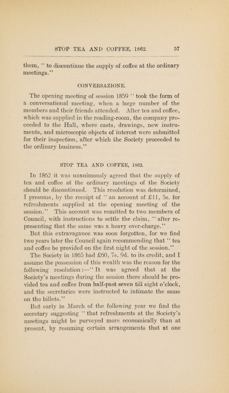 them, “ to discontinue the supply of coffee at the ordinary meetings.” CONVERSAZIONE The opening meeting of session 1859 “ took the form of a conversational meeting, when a large number of the members and their friends attended. After tea and coffee, which was supplied in the reading-room, the company pro¬ ceeded to the Hall, where casts, drawings, new instru¬ ments, and microscopic objects of interest were submitted for their inspection, after which the Society proceeded to the ordinary business.” STOP TEA AND COFFEE, 1862. In 1862 it wTas unanimously agreed that the supply of tea and coffee at the ordinary meetings of the Society should be discontinued. This resolution was determined, I presume, by the receipt of ‘‘an account of £11, 5s. for refreshments supplied at the opening meeting of the session.” This account was remitted to two members of Council, with instructions to settle the claim, “ after re¬ presenting that the same was a heavy over-charge.” But this extravagance was soon forgotten, for we find two years later the Council again recommending that ‘ ‘ tea and coffee be provided on the first night of the session.” The Society in 1865 had £60, 7s. 9d. to its credit, and I assume the possession of this wealth was the reason for the following resolution:—“It was agreed that at the Society’s meetings during the session there should be pro¬ vided tea and coffee from half-past seven till eight o’clock, and the secretaries were instructed to intimate the same on the billets.” But early in March of the following year we find the secretary suggesting “that refreshments at the Society’s meetings might be purveyed more economically than at present, by resuming certain arrangements that at one