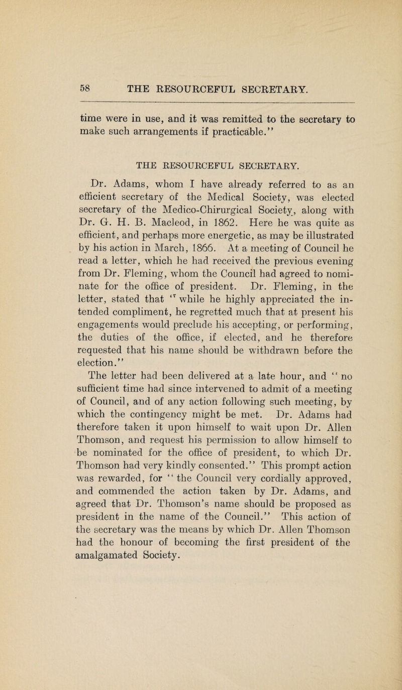 time were in use, and it was remitted to the secretary to make such arrangements if practicable.” THE RESOURCEFUL SECRETARY. Dr. Adams, whom I have already referred to as an efficient secretary of the Medical Society, was elected secretary of the Medico-Chirurgical Society, along with Dr. G. H. B. Macleod, in 1862. Here he was quite as efficient, and perhaps more energetic, as may be illustrated by his action in March, 1866. At a meeting of Council he read a letter, which he had received the previous evening from Dr. Fleming, whom the Council had agreed to nomi¬ nate for the office of president. Dr. Fleming, in the letter, stated that ‘r while he highty appreciated the in¬ tended compliment, he regretted much that at present his engagements would preclude his accepting, or performing, the duties of the office, if elected, and he therefore requested that his name should be withdrawn before the election.” The letter had been delivered at a late hour, and “ no sufficient time had since intervened to admit of a meeting of Council, and of any action following such meeting, by which the contingency might be met. Dr. Adams had therefore taken it upon himself to wait upon Dr. Allen Thomson, and request his permission to allow himself to be nominated for the office of president, to which Dr. Thomson had very kindly consented.” This prompt action was rewarded, for “ the Council very cordially approved, and commended the action taken by Dr. Adams, and agreed that Dr. Thomson’s name should be proposed as president in the name of the Council.” This action of the secretary was the means by which Dr. Allen Thomson had the honour of becoming the first president of the amalgamated Society.