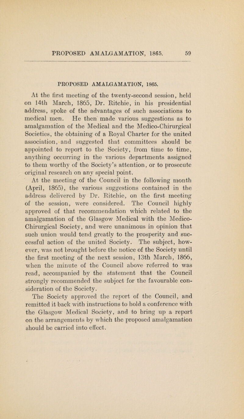 PROPOSED AMALGAMATION, 1865. At the first meeting of the twenty-second session, held on 14th March, 1865, Dr. Ritchie, in his presidential address, spoke of the advantages of such associations to medical men. He then made various suggestions as to amalgamation of the Medical and the Medico-Chirurgical Societies, the obtaining of a Royal Charter for the united association, and suggested that committees should be appointed to report to the Society, from time to time, anything occurring in the various departments assigned to them worthy of the Society’s attention, or to prosecute original research on any special point. At the meeting of the Council in the following month (April, 1865), the various suggestions contained in the address delivered by Dr. Ritchie, on the first meeting of the session, were considered. The Council highly approved of that recommendation which related to the amalgamation of the Glasgow Medical with the Medico- Chirurgical Society, and were unanimous in opinion that such union wTould tend greatly to the prosperity and suc¬ cessful action of the united Society. The subject, how¬ ever, was not brought before the notice of the Society until the first meeting of the next session, 13th March, 1866, when the minute of the Council above referred to was read, accompanied by the statement that the Council strongly recommended the subject for the favourable con¬ sideration of the Society. The Society approved the report of the Council, and remitted it back wfith instructions to hold a conference with the Glasgow Medical Society, and to bring up a report on the arrangements by which the proposed amalgamation should be carried into effect.