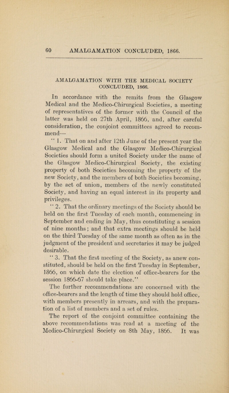 AMALGAMATION WITH THE MEDICAL SOCIETY CONCLUDED, 1866. In accordance with the remits from the Glasgow Medical and the Medico-Chirurgical Societies, a meeting of representatives of the former with the Council of the latter was held on 27th April, 1866, and, after careful consideration, the conjoint committees agreed to recom¬ mend— 1. That on and after 12th June of the present year the Glasgow Medical and the Glasgow Medico-Chirurgical Societies should form a united Society under the name of the Glasgow Medico-Chirurgical Society, the existing property of both Societies becoming the property of the new Society, and the members of both Societies becoming, by the act of union, members of the newly constituted Society, and having an equal interest in its property and privileges. “2. That the ordinary meetings of the Society should be held on the first Tuesday of each month, commencing in September and ending in May, thus constituting a session of nine months; and that extra meetings should be held on the third Tuesday of the same month as often as in the judgment of the president'and secretaries it may be judged desirable. “3. That the first meeting of the Society, as anew con¬ stituted, should be held on the first Tuesday in September, 1866, on which date the election of office-bearers for the session 1866-67 should take place.” The further recommendations are concerned with the office-bearers and the length of time they should hold office, with members presently in arrears, and with the prepara¬ tion of a list of members and a set of rules. The report of the conjoint committee containing the above recommendations was read at a meeting of the Medico-Chirurgical Society on 8th May, 1866. It was