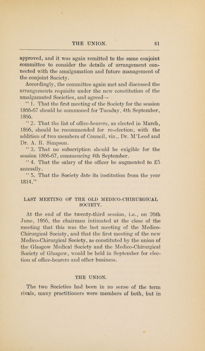 approved, and it was again remitted to the same conjoint committee to consider the details of arrangement con¬ nected with the amalgamation and future management of the conjoint Society. Accordingly, the committee again met and discussed the arrangements requisite under the new constitution of the amalgamated Societies, and agreed—• 1. That the first meeting of the Society for the session 1866-67 should be summoned for Tuesday, 4th September, 1866. “ 2. That the list of office-bearers, as elected in March, 1866, should be recommended for re-election, with the addition of two members of Council, viz., Dr. M‘Leod and Dr. A. R. Simpson. “3. That no subscription should be exigible for the session 1866-67, commencing 4th September. “4. That the salary of the officer be augmented to £5 annually. “5. That the Society date its institution from the year 1814.” LAST MEETING OF THE OLD MEDICO-CHIRURGICAL SOCIETY. At the end of the twenty-third session, i.e., on 26th June, 1866, the chairman intimated at the close of the meeting that this was the last meeting of the Medico- Chirurgical Society, and that the first meeting of the new Medico-Chirurgical Society, as constituted by the union of the Glasgow Medical Society and the Medico-Chirurgical Society of Glasgow, would be held in September for elec¬ tion of office-bearers and other business. THE UNION. The two Societies had been in no sense of the term rivals, many practitioners were members of both, but in