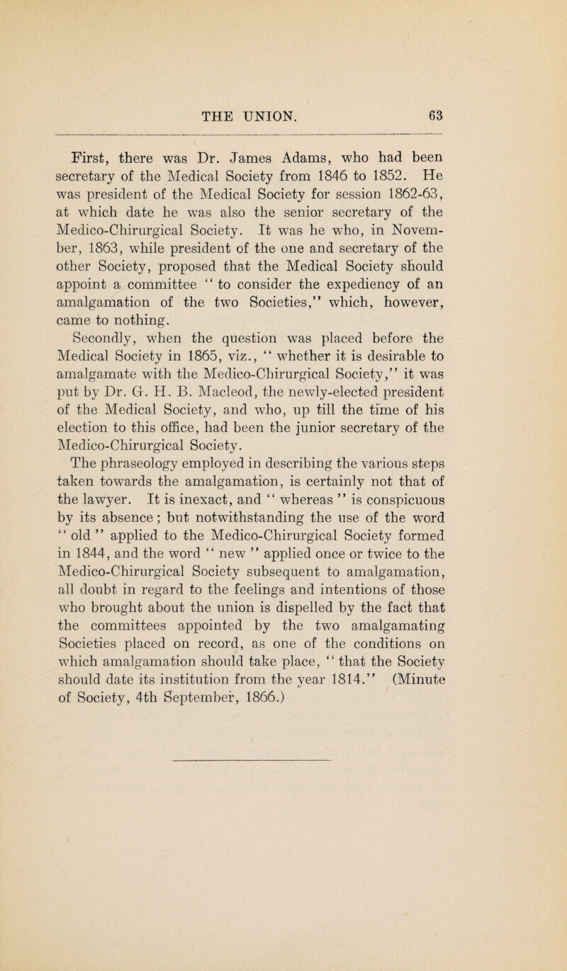 First, there was Dr. James Adams, who had been secretary of the Medical Society from 1846 to 1852. He was president of the Medical Society for session 1862-63, at which date he was also the senior secretary of the Medico-Chirurgical Society. It was he who, in Novem¬ ber, 1863, while president of the one and secretary of the other Society, proposed that the Medical Society should appoint a committee “ to consider the expediency of an amalgamation of the two Societies,” which, however, came to nothing. Secondly, when the question was placed before the Medical Society in 1865, viz., “ whether it is desirable to amalgamate with the Medico-Chirurgical Society,” it was put by Dr. G. H. B. Macleod, the newly-elected president of the Medical Society, and who, up till the time of his election to this office, had been the junior secretary of the Medico-Chirurgical Society. The phraseology employed in describing the various steps taken towards the amalgamation, is certainly not that of the lawyer. It is inexact, and “ whereas ” is conspicuous by its absence; but notwithstanding the use of the word “ old ” applied to the Medico-Chirurgical Society formed in 1844, and the word “ new ” applied once or twice to the Medico-Chirurgical Society subsequent to amalgamation, all doubt in regard to the feelings and intentions of those who brought about the union is dispelled by the fact that the committees appointed by the two amalgamating Societies placed on record, as one of the conditions on which amalgamation should take place, “ that the Society should date its institution from the year 1814.” (Minute of Society, 4th September, 1866.)