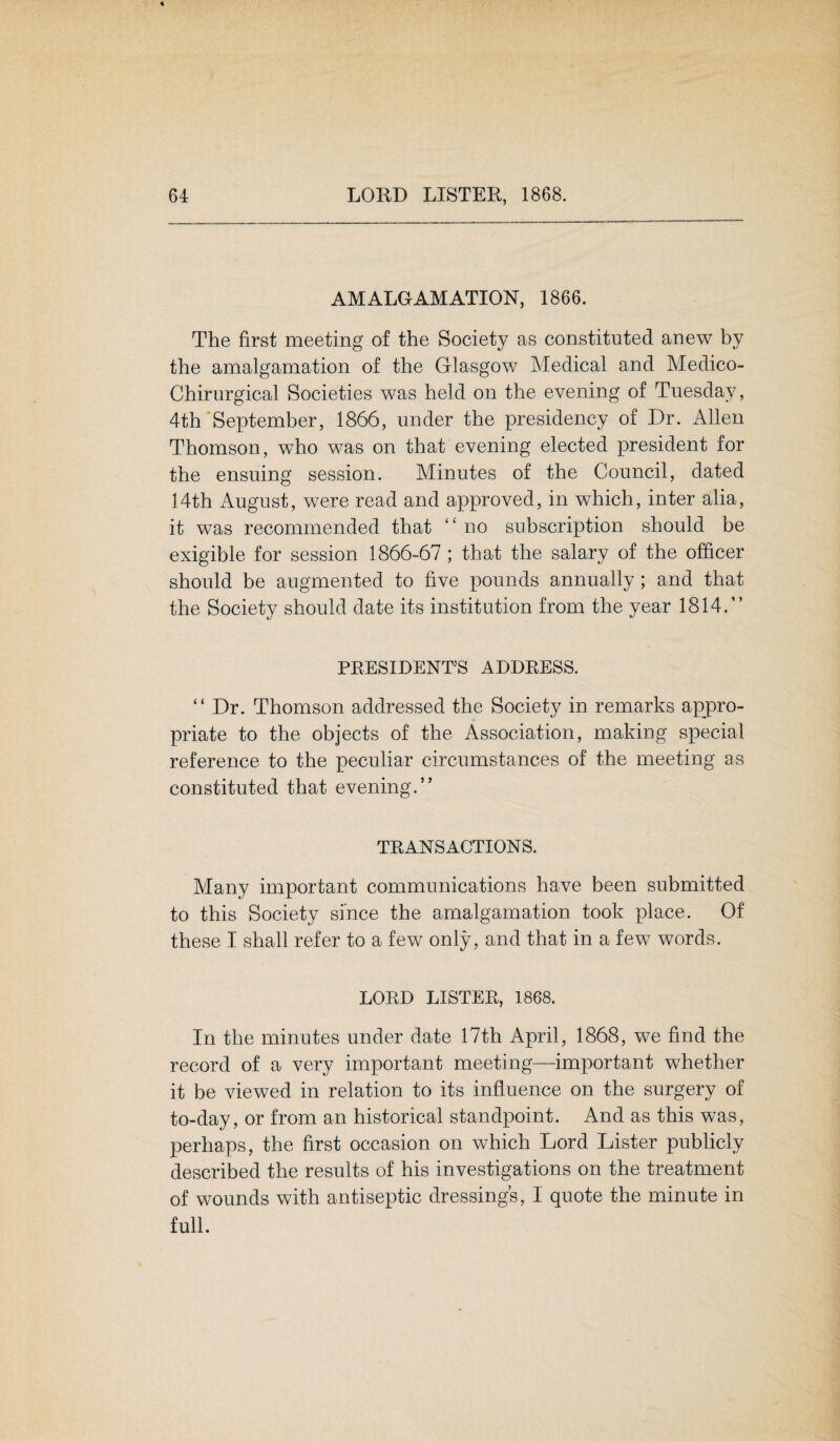 AMALGAMATION, 1866. The first meeting of the Society as constituted anew by the amalgamation of the Glasgow Medical and Medico- Chirurgical Societies was held on the evening of Tuesday, 4th September, 1866, under the presidency of Dr. Allen Thomson, who was on that evening elected president for the ensuing session. Minutes of the Council, dated 14th August, were read and approved, in which, inter alia, it was recommended that ‘ ‘ no subscription should be exigible for session 1866-67 ; that the salary of the officer should be augmented to five pounds annually; and that the Society should date its institution from the year 1814.” PRESIDENTS ADDRESS. “Dr. Thomson addressed the Society in remarks appro¬ priate to the objects of the Association, making special reference to the peculiar circumstances of the meeting as constituted that evening.” TRANSACTIONS. Many important communications have been submitted to this Society since the amalgamation took place. Of these I shall refer to a few only, and that in a few words. LORD LISTER, 1868. In the minutes under date 17th April, 1868, we find the record of a very important meeting—important whether it be viewed in relation to its influence on the surgery of to-day, or from an historical standpoint. And as this was, perhaps, the first occasion on which Lord Lister publicly described the results of his investigations on the treatment of wounds with antiseptic dressings, I quote the minute in full.