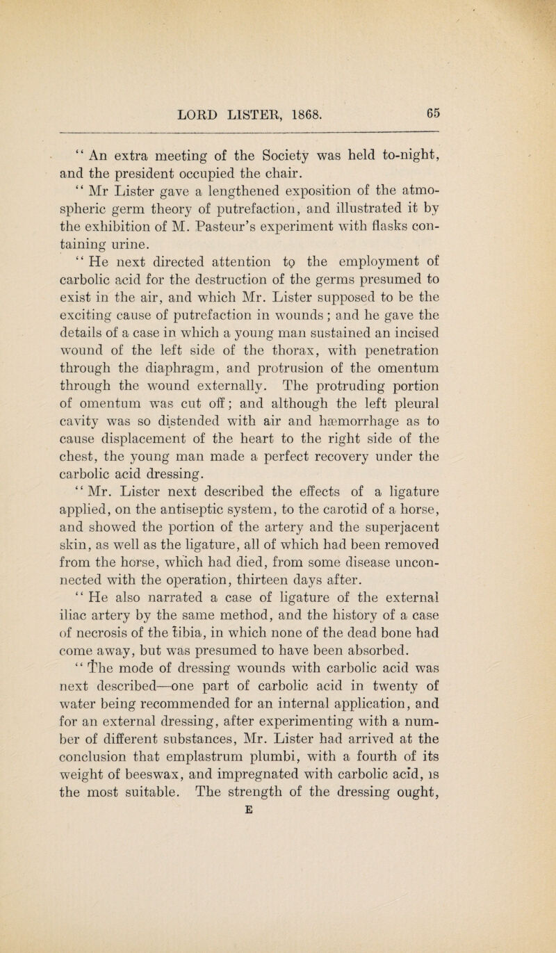“ An extra meeting of the Society was held to-night, and the president occupied the chair. “ Mr Lister gave a lengthened exposition of the atmo¬ spheric germ theory of putrefaction, and illustrated it by the exhibition of M. Pasteur’s experiment with flasks con¬ taining urine. “ He next directed attention to the employment of carbolic acid for the destruction of the germs presumed to exist in the air, and which Mr. Lister supposed to be the exciting cause of putrefaction in wounds; and he gave the details of a case in wfliich a young man sustained an incised wound of the left side of the thorax, with penetration through the diaphragm, and protrusion of the omentum through the wound externally. The protruding portion of omentum was cut off; and although the left pleural cavity was so distended with air and hsemorrhage as to cause displacement of the heart to the right side of the chest, the young man made a perfect recovery under the carbolic acid dressing. “ Mr. Lister next described the effects of a ligature applied, on the antiseptic system, to the carotid of a horse, and showed the portion of the artery and the superjacent skin, as well as the ligature, all of which had been removed from the horse, which had died, from some disease uncon¬ nected with the operation, thirteen days after. “ He also narrated a case of ligature of the external iliac artery by the same method, and the history of a case of necrosis of the tibia, in which none of the dead bone had come away, but was presumed to have been absorbed. “ The mode of dressing wounds with carbolic acid was next described—one part of carbolic acid in twenty of water being recommended for an internal application, and for an external dressing, after experimenting with a num¬ ber of different substances, Mr. Lister had arrived at the conclusion that emplastrum plumbi, with a fourth of its weight of beeswax, and impregnated with carbolic acid, is the most suitable. The strength of the dressing ought, E