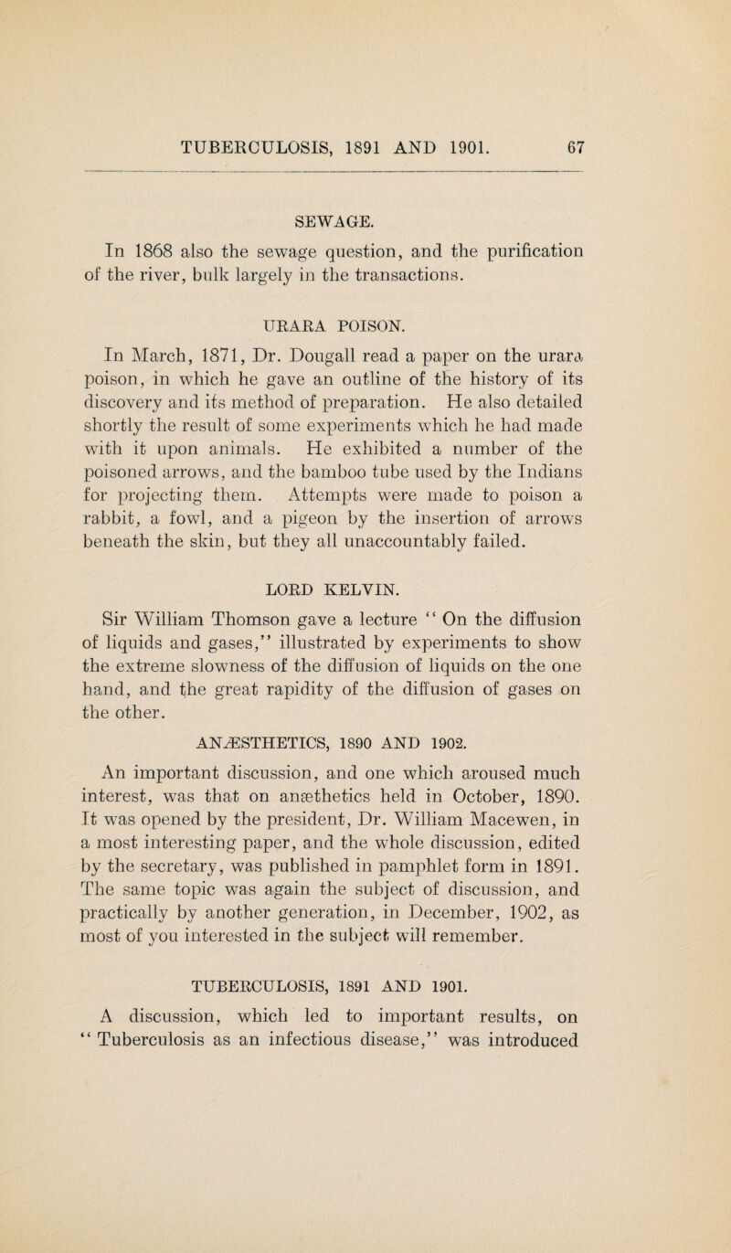 SEWAGE. In 1868 also the sewage question, and the purification of the river, bulk largely in the transactions. URARA POISON. In March, 1871, Dr. Dougall read a paper on the urara poison, in which he gave an outline of the history of its discovery and its method of preparation. He also detailed shortly the result of some experiments which he had made with it upon animals. He exhibited a number of the poisoned arrows, and the bamboo tube used by the Indians for projecting them. Attempts were made to poison a rabbit, a fowl, and a pigeon by the insertion of arrows beneath the skin, but they all unaccountably failed. LORD KELVIN. Sir William Thomson gave a lecture “ On the diffusion of liquids and gases,” illustrated by experiments to show the extreme slowness of the diffusion of liquids on the one hand, and the great rapidity of the diffusion of gases on the other. ANAESTHETICS, 1890 AND 1902. An important discussion, and one which aroused much interest, was that on ansethetics held in October, 1890. It was opened by the president, Dr. William Macewen, in a most interesting paper, and the whole discussion, edited by the secretary, was published in pamphlet form in 1891. The same topic was again the subject of discussion, and practically by another generation, in December, 1902, as most of you interested in the subject will remember. C C TUBERCULOSIS, 1891 AND 1901. A discussion, which led to important results, on Tuberculosis as an infectious disease,” was introduced
