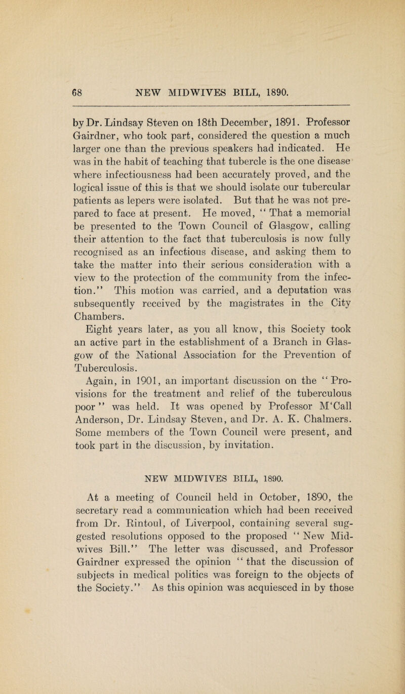 by Dr. Lindsay Steven on 18th December, 1891. Professor Gairdner, who took part, considered the question a much larger one than the previous speakers had indicated. He was in the habit of teaching that tubercle is the one disease where infectiousness had been accurately proved, and the logical issue of this is that we should isolate our tubercular patients as lepers were isolated. But that he was not pre¬ pared to face at present. He moved, “ That a memorial be presented to the Town Council of Glasgow, calling their attention to the fact that tuberculosis is now fully recognised as an infectious disease, and asking them to take the matter into their serious consideration with a view to the protection of the community from the infec¬ tion.” This motion was carried, and a deputation was subsequently received by the magistrates in the City Chambers. Eight years later, as you all know, this Society took an active part in the establishment of a Branch in Glas¬ gow of the National Association for the Prevention of Tuberculosis. Again, in 1901, an important discussion on the ‘‘Pro¬ visions for the treatment and relief of the tuberculous poor ” was held. It was opened by Professor M‘Call Anderson, Dr. Lindsay Steven, and Dr. A. K. Chalmers. Some members of the Town Council were present, and took part in the discussion, by invitation. NEW MIDWIVES BILL, 1890. At a meeting of Council held in October, 1890, the secretary read a communication which had been received from Dr. Rintoul, of Liverpool, containing several sug¬ gested resolutions opposed to the proposed ‘‘New Mid¬ wives Bill.” The letter was discussed, and Professor Gairdner expressed the opinion ‘‘ that the discussion of subjects in medical politics was foreign to the objects of the Society.” As this opinion was acquiesced in by those