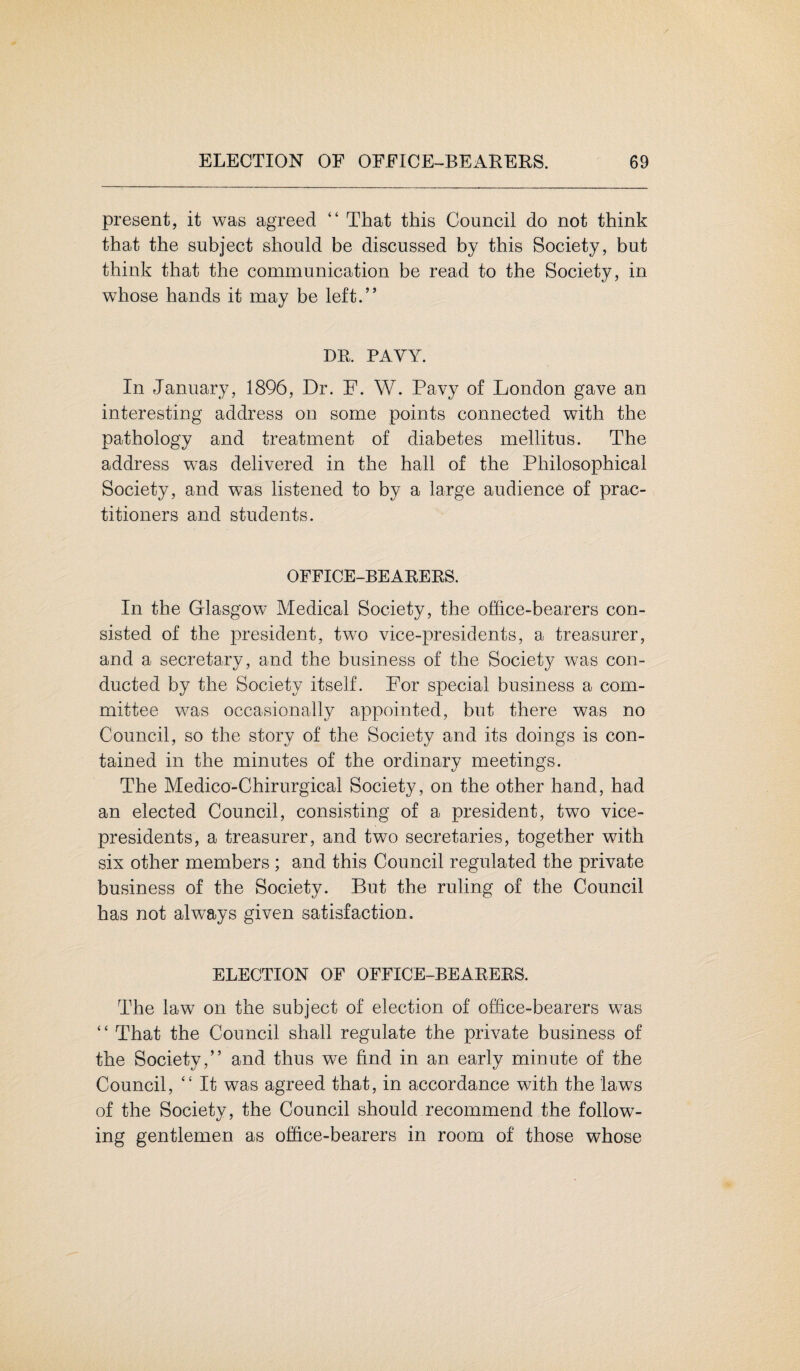 present, it was agreed “ That this Council do not think that the subject should be discussed by this Society, but think that the communication be read to the Society, in whose hands it may be left.” DR. PAVY. In January, 1896, Dr. F. W. Pavy of London gave an interesting address on some points connected with the pathology and treatment of diabetes mellitus. The address wTas delivered in the hall of the Philosophical Society, and was listened to by a large audience of prac¬ titioners and students. OFFICE-BEARERS. In the Glasgow Medical Society, the office-bearers con¬ sisted of the president, two vice-presidents, a treasurer, and a secretary, and the business of the Society was con¬ ducted by the Society itself. For special business a com¬ mittee was occasionally appointed, but there was no Council, so the story of the Society and its doings is con¬ tained in the minutes of the ordinary meetings. The Medico-Chirurgieai Society, on the other hand, had an elected Council, consisting of a president, two vice- presidents, a treasurer, and two secretaries, together with six other members ; and this Council regulated the private business of the Society. But the ruling of the Council has not always given satisfaction. ELECTION OF OFFICE-BEARERS. The law on the subject of election of office-bearers was “ That the Council shall regulate the private business of the Society,” and thus we find in an early minute of the Council, “ It was agreed that, in accordance with the laws of the Society, the Council should recommend the follow¬ ing gentlemen as office-bearers in room of those whose