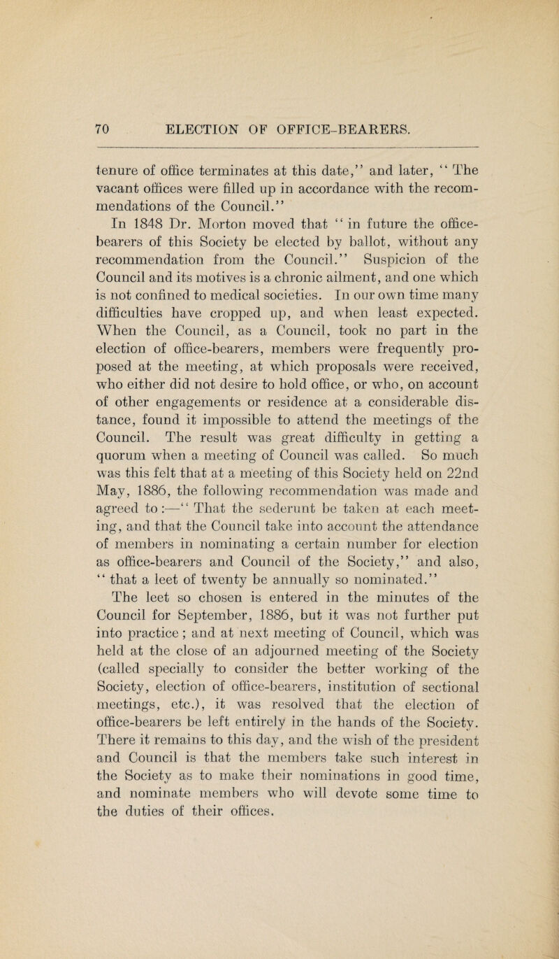 tenure of office terminates at this date,” and later, “ The vacant offices were filled up in accordance with the recom¬ mendations of the Council.” In 1848 Dr. Morton moved that “ in future the office¬ bearers of this Society be elected by ballot, without any recommendation from the Council.” Suspicion of the Council and its motives is a chronic ailment, and one which is not confined to medical societies. In our own time many difficulties have cropped up, and when least expected. When the Council, as a Council, took no part in the election of office-bearers, members were frequently pro¬ posed at the meeting, at which proposals were received, who either did not desire to hold office, or who, on account of other engagements or residence at a considerable dis¬ tance, found it impossible to attend the meetings of the Council. The result was great difficulty in getting a quorum when a meeting of Council was called. So much was this felt that at a meeting of this Society held on 22nd May, 1886, the following recommendation was made and agreed to:—“ That the sederunt be taken at each meet¬ ing, and that the Council take into account the attendance of members in nominating a certain number for election as office-bearers and Council of the Society,” and also, “ that a leet of twenty be annually so nominated.” The leet so chosen is entered in the minutes of the Council for September, 1886, but it was not further put into practice; and at next meeting of Council, which was held at the close of an adjourned meeting of the Society (called specially to consider the better working of the Society, election of office-bearers, institution of sectional meetings, etc.), it was resolved that the election of office-bearers be left entirely in the hands of the Society. There it remains to this day, and the wish of the president and Council is that the members take such interest in the Society as to make their nominations in good time, and nominate members who will devote some time to the duties of their offices.