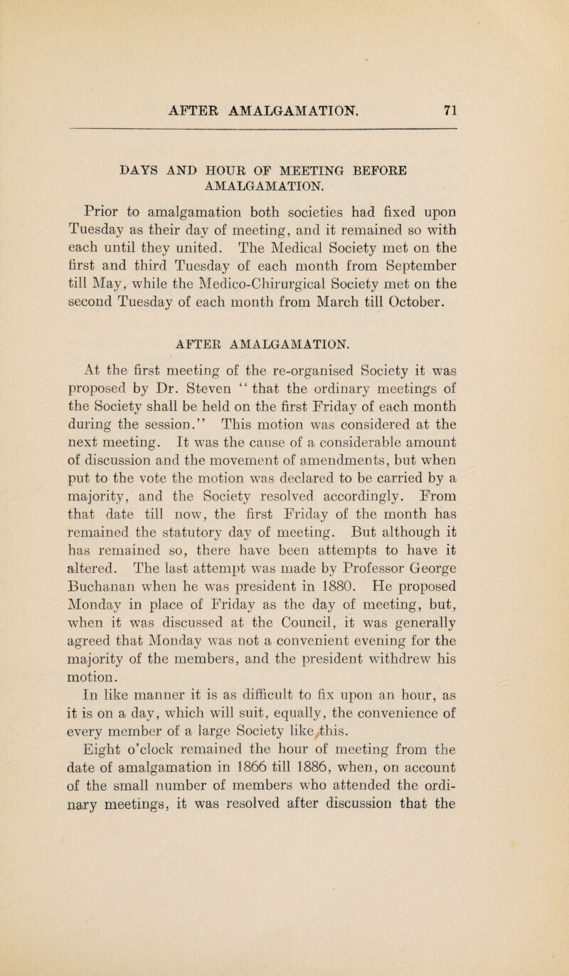 DAYS AND HOUR OF MEETING BEFORE AMALGAMATION. Prior to amalgamation both societies had fixed upon Tuesday as their day of meeting, and it remained so with each until they united. The Medical Society met on the first and third Tuesday of each month from September till May, while the Medico-Chirurgical Society met on the second Tuesday of each month from March till October. AFTER AMALGAMATION. At the first meeting of the re-organised Society it was proposed by Dr. Steven “ that the ordinary meetings of the Society shall be held on the first Friday of each month during the session.” This motion was considered at the next meeting. It was the cause of a considerable amount of discussion and the movement of amendments, but when put to the vote the motion was declared to be carried by a majority, and the Society resolved accordingly. From that date till now, the first Friday of the month has remained the statutory day of meeting. But although it has remained so, there have been attempts to have it altered. The last attempt was made by Professor George Buchanan when he was president in 1880. He proposed Monday in place of Friday as the day of meeting, but, when it was discussed at the Council, it was generally agreed that Monday was not a convenient evening for the majority of the members, and the president withdrew his motion. In like manner it is as difficult to fix upon an hour, as it is on a day, which wall suit, equally, the convenience of every member of a large Society like this. Eight o’clock remained the hour of meeting from the date of amalgamation in 1866 till 1886, when, on account of the small number of members who attended the ordi¬ nary meetings, it was resolved after discussion that the