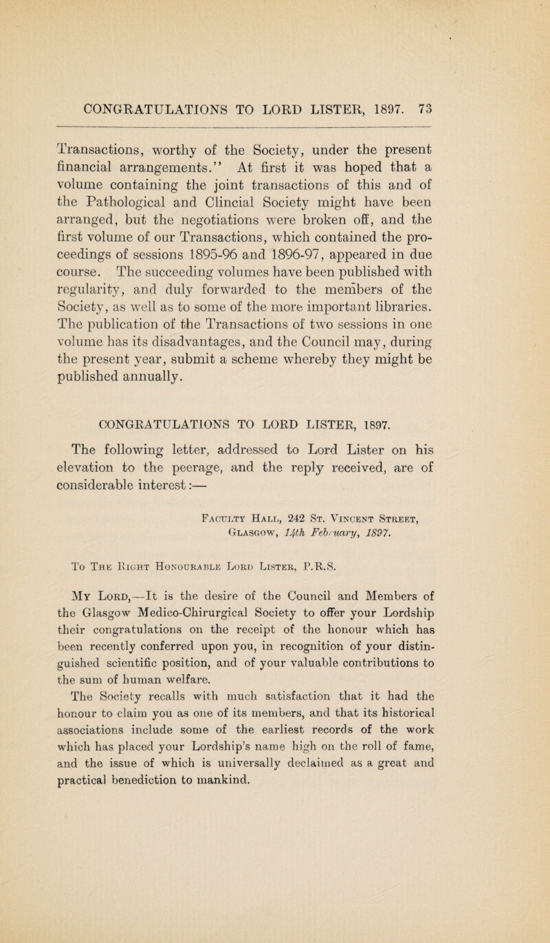 Transactions, worthy of the Society, under the present financial arrangements.” At first it was hoped that a volume containing the joint transactions of this and of the Pathological and Clincial Society might have been arranged, but the negotiations were broken off, and the first volume of our Transactions, which contained the pro¬ ceedings of sessions 1895-96 and 1896-97, appeared in due course. The succeeding volumes have been published with regularity, and duly forwarded to the members of the Society, as wTell as to some of the more important libraries. The publication of the Transactions of two sessions in one volume has its disadvantages, and the Council may, during the present year, submit a scheme whereby they might be published annually. CONGRATULATIONS TO LORD LISTER, 1897. The following letter, addressed to Lord Lister on his elevation to the peerage, and the reply received, are of considerable interest:— Faculty Hall, 242 St. Vincent Street, Glasgow, 14th February, 1897. To The Right Honourable Lord Lister, P.R.S. My Lord,—It is the desire of the Council and Members of the Glasgow Medico-Chirurgical Society to offer your Lordship their congratulations on the receipt of the honour which has been recently conferred upon you, in recognition of your distin¬ guished scientific position, and of your valuable contributions to the sum of human welfare. The Society recalls with much satisfaction that it had the honour to claim you as one of its members, and that its historical associations include some of the earliest records of the work which has placed your Lordship’s name high on the roll of fame, and the issue of which is universally declaimed as a great and practical benediction to mankind,