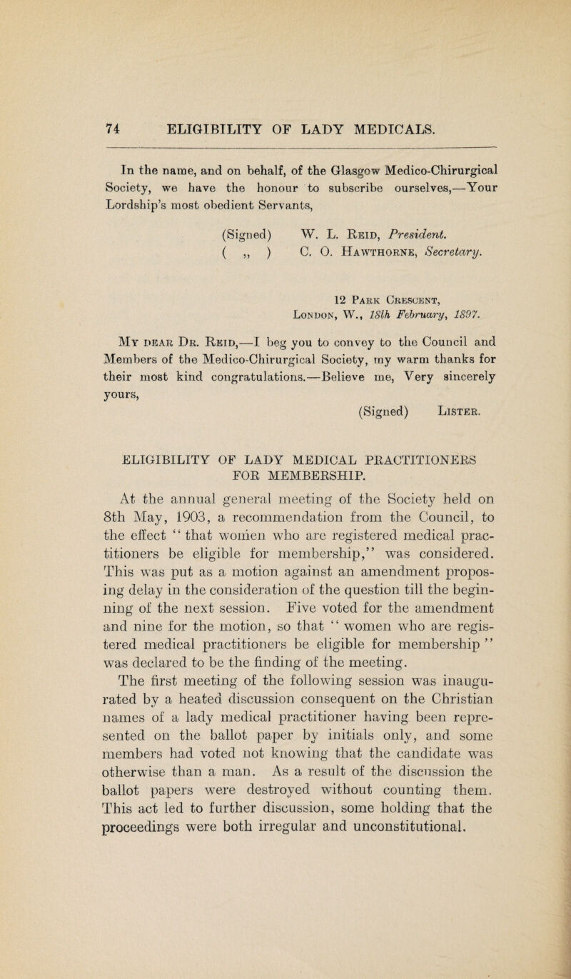 In the name, and on behalf, of the Glasgow Medico-Chirurgical Society, we have the honour to subscribe ourselves,—Your Lordship’s most obedient Servants, (Signed) W. L. Reid, President. ( ,, ) C. 0. Hawthorne, Secretary. 12 Park Crescent, London, W., ISlh February, 1897. My dear Dr. Reid,—I beg you to convey to the Council and Members of the Medico-Chirurgical Society, ray warm thanks for their most kind congratulations.—Believe me, Very sincerely yours, (Signed) Lister. ELIGIBILITY OF LADY MEDICAL PRACTITIONERS FOR MEMBERSHIP. At the annual general meeting of the Society held on 8th May, 1903, a recommendation from the Council, to the effect ‘£ that women who are registered medical prac¬ titioners be eligible for membership,” was considered. This was put as a motion against an amendment propos¬ ing delay in the consideration of the question till the begin¬ ning of the next session. Five voted for the amendment and nine for the motion, so that “ women who are regis¬ tered medical practitioners be eligible for membership ” was declared to be the finding of the meeting. The first meeting of the following session was inaugu¬ rated by a heated discussion consequent on the Christian names of a lady medical practitioner having been repre¬ sented on the ballot paper by initials only, and some members had voted not knowing that the candidate was otherwise than a man. As a result of the discussion the ballot papers were destroyed without counting them. This act led to further discussion, some holding that the proceedings were both irregular and unconstitutional.