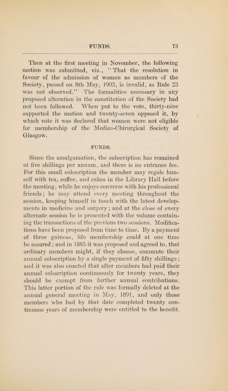 Then at the first meeting in November, the following motion was submitted, viz., “ That the resolution in favour of the admission of women as members of the Society, passed on 8th May, 1903, is invalid, as Kule 23 was not observed.” The formalities necessary in any proposed alteration in the constitution of the Society had not been followed. When put to the vote, thirty-nine supported the motion and twenty-seven opposed it, by which vote it was declared that women were not eligible for membership of the Medico-Chirurgical Society of Glasgow. FUNDS. Since the amalgamation, the subscription has remained at five shillings per annum, and there is no entrance fee. For this small subscription the member may regale him¬ self with tea, coffee, and cakes in the Library Hall before the meeting, while he enjoys converse with his professional friends; he may attend every meeting throughout the session, keeping himself in touch with the latest develop¬ ments in medicine and surgery; and at the close of every alternate session he is presented with the volume contain¬ ing the transactions of the previous two sessions. Modifica¬ tions have been proposed from time to time. By a payment of three guineas, life membership could at one time be assured ; and in 1885 it was proposed and agreed to, that ordinary members might, if they choose, commute their annual subscription by a single payment of fifty shillings; and it was also enacted that after members had paid their annual subscription continuously for twenty years, they should be exempt from further annual contributions. This latter portion of the rule was formally deleted at the annual general meeting in May, 1891, and only those members who had by that date completed twenty con¬ tinuous years of membership were entitled to the benefit.