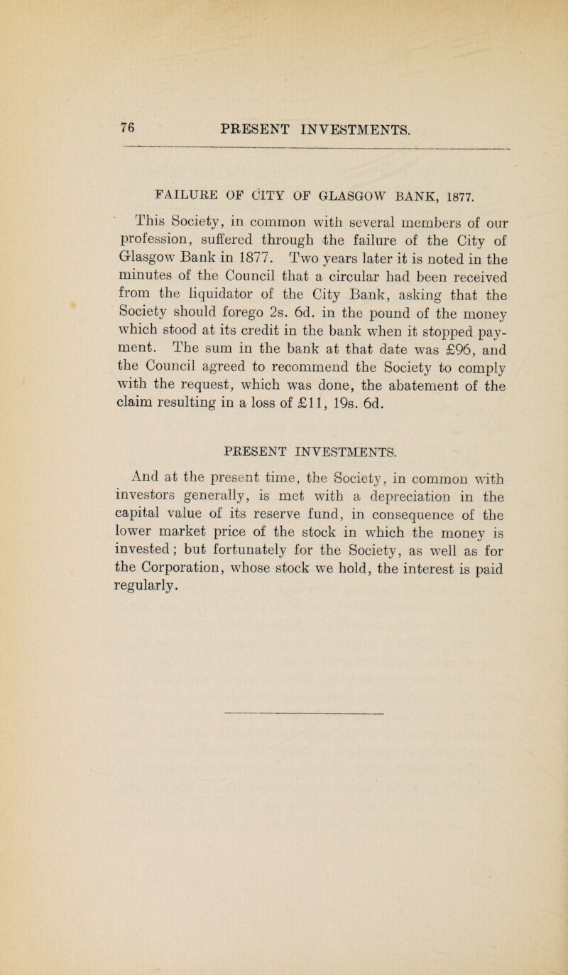 FAILURE OF CITY OF GLASGOW BANK, 1877. This Society, in common with several members of our profession, suffered through the failure of the City of Glasgow Bank in 1877. Two years later it is noted in the minutes of the Council that a circular had been received from the liquidator of the City Bank, asking that the Society should forego 2s. 6d. in the pound of the money which stood at its credit in the bank when it stopped pay¬ ment. The sum in the bank at that date was £96, and the Council agreed to recommend the Society to comply with the request, which was done, the abatement of the claim resulting in a loss of £11, 19s. 6d. PRESENT INVESTMENTS. And at the present time, the Society, in common with investors generally, is met with a depreciation in the capital value of its reserve fund, in consequence of the lower market price of the stock in which the money is invested; but fortunately for the Society, as well as for the Corporation, whose stock we hold, the interest is paid regularly.