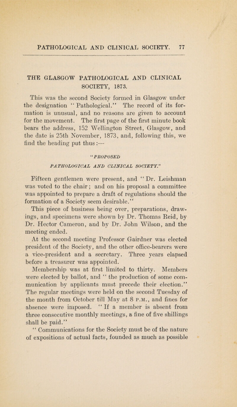 THE GLASGOW PATHOLOGICAL AND CLINICAL SOCIETY, 1873. This was the second Society formed in Glasgow under the designation “ Pathological.” The record of its for¬ mation is unusual, and no reasons are given to account for the movement. The first page of the first minute book bears the address, 152 Wellington Street, Glasgow, and the date is 25th November, 1873, and, following this, we find the heading put thus :— “ PROPOSED PATHOLOGICAL AND CLINICAL SOCIETY.” Fifteen gentlemen were present, and “Dr. Leishman was voted to the chair; and on his proposal a committee was appointed to prepare a draft of regulations should the formation of a Society seem desirable.” This piece of business being over, preparations, draw¬ ings, and specimens were shown by Dr. Thomas Eeid, by Dr. Hector Cameron, and by Dr. John Wilson, and the meeting ended. At the second meeting Professor Gairdner was elected president of the Society, and the other office-bearers were a vice-president and a secretary. Three years elapsed before a treasurer was appointed. Membership was at first limited to thirty. Members were elected by ballot, and “ the production of some com¬ munication by applicants must precede their election.” The regular meetings were held on the second Tuesday of the month from October till May at 8 p.m., and fines for absence were imposed. “ If a member is absent from three consecutive monthly meetings, a fine of five shillings shall be paid.” ‘ ‘ Communications for the Society must be of the nature of expositions of actual facts, founded as much as possible