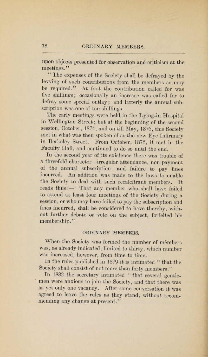 upon objects presented for observation and criticism at the meetings.” “ The expenses of the Society shall be defrayed by the levying of such contributions from the members as may be required.” At first the contribution called for was five shillings; occasionally an increase was called for to defray some special outlay; and latterly the annual sub¬ scription was one of ten shillings. The early meetings were held in the Lying-in Hospital in Wellington Street; but at the beginning of the second session, October, 1874, and on till May, 1876, this Society met in what was then spoken of as the new Eye Infirmary in Berkeley Street. From October, 1876, it met in the Faculty Hall, and continued to do so until the end. In the second year of its existence there was trouble of a threefold character—irregular attendance, non-payment of the annual subscription, and failure to pay fines incurred. An addition was made to the laws to enable the Society to deal with such recalcitrant members. It reads thus:—“ That any member who shall have failed to attend at least four meetings of the Society during a session, or who may have failed to pay the subscription and fines incurred, shall be considered to have thereby, with¬ out further debate or vote on the subject, forfeited his membership.” ORDINARY MEMBERS. When the Society was formed the number of members was, as already indicated, limited to thirty, which number was increased, however, from time to time. In the rules published in 1879 it is intimated “ that the Society shall consist of not more than forty members.” In 1882 the secretary intimated “that several gentle¬ men were anxious to join the Society, and that there was as yet only one vacancy. After some conversation it was agreed to leave the rules as they stand, without recom¬ mending any change at present.”